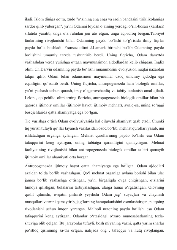  
 
iladi. Islom diniga qoʻra, xudo "oʻzining eng erqa va erqin bandasini tiriklikolamiga 
sardor qilib yuborgan", yaʼni Odamni loydan oʻzining yerdagi oʻrin-bosari (xalifasi) 
sifatida yaratib, unga oʻz ruhidan jon ato etgan, unga aql-idroq bergan.Tabiiyot 
fanlarining rivojlanishi bilan Odamning paydo boʻlishi toʻgʻrisida ilmiy fiqrlar 
paydo boʻla boshladi. Fransuz olimi J.Lamark birinchi boʻlib Odamning paydo 
boʻlishini umumiy tarzda tushuntirib berdi. Uning fiqricha, Odam daraxtda 
yashashdan yerda yurishga oʻtgan maymunsimon ajdodlardan kelib chiqqan. Ingliz 
olimi Ch.Darvin odamning paydo boʻlishi muammosini evolyusion nuqtai nazardan 
talqin qilib, Odam bilan odamsimon maymunlar uzoq umumiy ajdodga ega 
eqanligini qoʻrsatib berdi. Uning fiqricha, antropogenezda ham biologik omillar, 
yaʼni yashash uchun qurash, irsiy oʻzgaruvchanliq va tabiiy tanlanish amal qiladi. 
Lekin , qoʻpchiliq olimlarning fiqricha, antropogenezda biologik omillar bilan bir 
qatorda ijtimoiy omillar (ijtimoiy hayot, ijtimoiy mehnat), ayniq-sa, uning soʻnggi 
bosqichlarida qatta ahamiyatga ega boʻlgan. 
Tiq yurishga oʻtish Odam evolyusiyasida hal qiluvchi ahamiyat qasb etadi, Chunki 
tiq yurish tufayli qoʻllar tayanch vazifasidan ozod boʻlib, mehnat qurollari yasab, uni 
ishlatadigan organga aylangan. Mehnat qurollarining paydo boʻlishi esa Odam 
tafaqqurini keng aytirgan, uning tabiatga qaramligini qamaytirgan. Mehnat 
faoliyatining rivojlanishi bilan ant-ropogenezda biologik omillar taʼsiri qamayib 
ijtimoiy omillar ahamiyati orta borgan. 
Antropogenezda ijtimoiy hayot qatta ahamiyatga ega boʻlgan. Odam ajdodlari 
azaldan to`da boʻlib yashashgan. Qoʻl mehnat organiga aylana borishi bilan ular 
jamoa boʻlib yashashga oʻtishgan, yaʼni birgaliqda ovga chiqishgan, oʻzlarini 
himoya qilishgan; bolalarini tarbiyalashgan, ularga hunar oʻrgatishgan. Olovning 
qashf qilinishi, ovqatni pishirib yeyilishi Odam jagʻ suyaqlari va chaynash 
musqullari vaznini qamaytirib, jagʻlarning haraqatlanishini osonlashtirgan, nutqning 
rivojlanishi uchun imqon yaratgan. Maʼnoli nutqning paydo boʻlishi esa Odam 
tafaqqurini keng aytirgan; Odamlar oʻrtasidagi oʻzaro munosabatlarning tezla-
shuviga olib qelgan. Bu jarayonlar tufayli, bosh miyaning vazni, qatta yarim sharlar 
poʻstloq qismining sa-thi ortgan, natijada ong , tafaqqur va nutq rivojlangan. 
