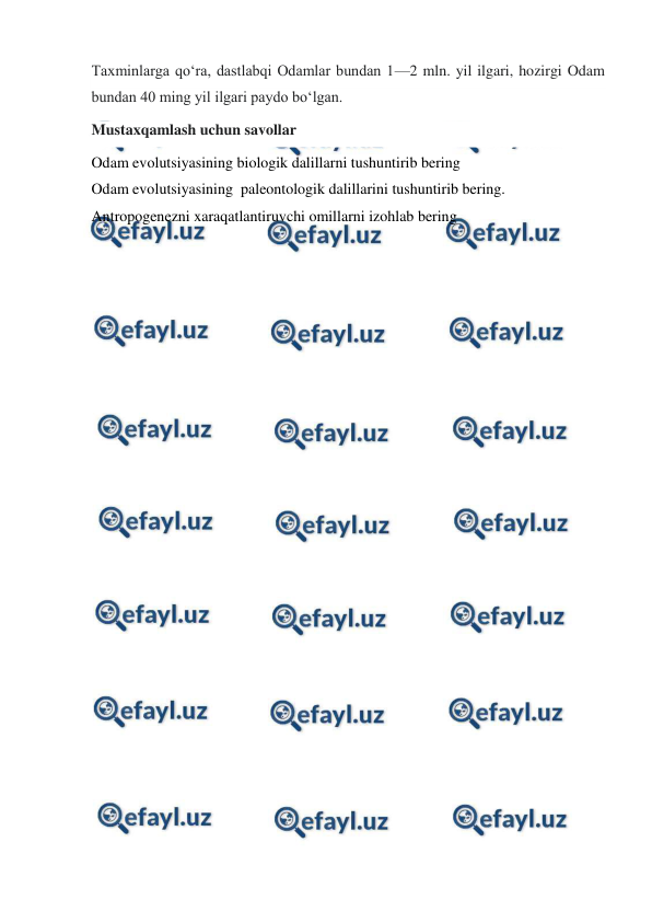  
 
Taxminlarga qoʻra, dastlabqi Odamlar bundan 1—2 mln. yil ilgari, hozirgi Odam 
bundan 40 ming yil ilgari paydo boʻlgan. 
Mustaxqamlash uchun savollar 
Odam evolutsiyasining biologik dalillarni tushuntirib bering 
Odam evolutsiyasining  paleontologik dalillarini tushuntirib bering. 
Antropogenezni xaraqatlantiruvchi omillarni izohlab bering 
 
