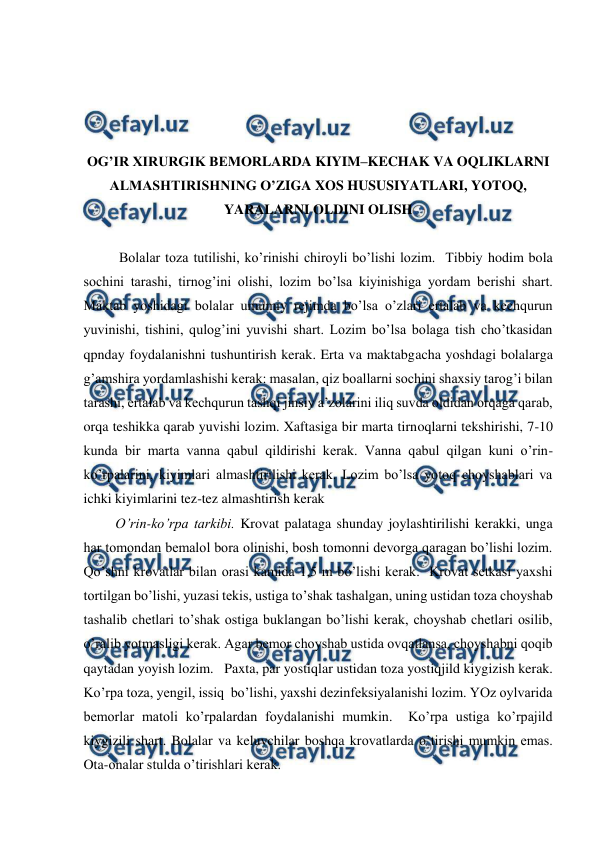  
 
 
 
 
 
OG’IR XIRURGIK BEMORLARDA KIYIM–KECHAK VA OQLIKLARNI 
ALMASHTIRISHNING O’ZIGA XOS HUSUSIYATLARI, YOTOQ, 
YARALARNI OLDINI OLISH  
 
Bolalar toza tutilishi, ko’rinishi chiroyli bo’lishi lozim.  Tibbiy hodim bola 
sochini tarashi, tirnog’ini olishi, lozim bo’lsa kiyinishiga yordam berishi shart. 
Maktab yoshidagi bolalar umumiy rejimda bo’lsa o’zlari ertalab va kechqurun 
yuvinishi, tishini, qulog’ini yuvishi shart. Lozim bo’lsa bolaga tish cho’tkasidan 
qpnday foydalanishni tushuntirish kerak. Erta va maktabgacha yoshdagi bolalarga 
g’amshira yordamlashishi kerak: masalan, qiz boallarni sochini shaxsiy tarog’i bilan 
tarashi, ertalab va kechqurun tashqi jinsiy a’zolarini iliq suvda oldidan orqaga qarab, 
orqa teshikka qarab yuvishi lozim. Xaftasiga bir marta tirnoqlarni tekshirishi, 7-10 
kunda bir marta vanna qabul qildirishi kerak. Vanna qabul qilgan kuni o’rin-
ko’rpalarini, kiyimlari almashtirilishi kerak. Lozim bo’lsa yotoq choyshablari va 
ichki kiyimlarini tez-tez almashtirish kerak 
 
O’rin-ko’rpa tarkibi. Krovat palataga shunday joylashtirilishi kerakki, unga 
har tomondan bemalol bora olinishi, bosh tomonni devorga qaragan bo’lishi lozim. 
Qo’shni krovatlar bilan orasi kamida 1,5 m bo’lishi kerak.  Krovat setkasi yaxshi 
tortilgan bo’lishi, yuzasi tekis, ustiga to’shak tashalgan, uning ustidan toza choyshab 
tashalib chetlari to’shak ostiga buklangan bo’lishi kerak, choyshab chetlari osilib, 
o’ralib yotmasligi kerak. Agar bemor choyshab ustida ovqatlansa, choyshabni qoqib 
qaytadan yoyish lozim.   Paxta, par yostiqlar ustidan toza yostiqjild kiygizish kerak.  
Ko’rpa toza, yengil, issiq  bo’lishi, yaxshi dezinfeksiyalanishi lozim. YOz oylvarida 
bemorlar matoli ko’rpalardan foydalanishi mumkin.  Ko’rpa ustiga ko’rpajild 
kiygizili shart. Bolalar va keluvchilar boshqa krovatlarda o’tirishi mumkin emas. 
Ota-onalar stulda o’tirishlari kerak.  
