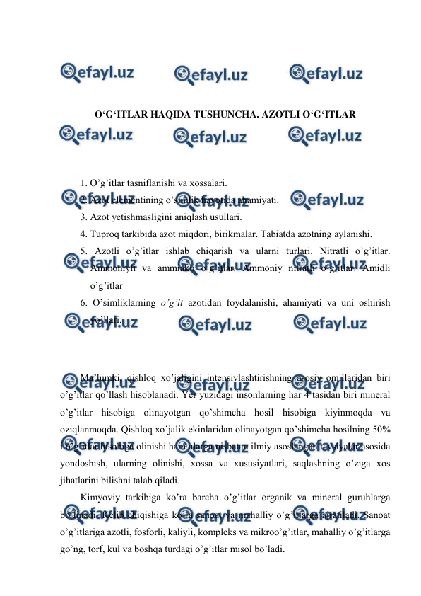  
 
 
 
 
 
O‘G‘ITLAR HAQIDA TUSHUNCHA. AZOTLI O‘G‘ITLAR 
 
 
 
1. O’g’itlar tasniflanishi va xossalari. 
2. Azot elementining o’simlik hayotida ahamiyati. 
3. Azot yetishmasligini aniqlash usullari. 
4. Tuproq tarkibida azot miqdori, birikmalar. Tabiatda azotning aylanishi. 
5. Azotli o’g’itlar ishlab chiqarish va ularni turlari. Nitratli o’g’itlar. 
Ammoniyli va ammiakli o’g’itlar. Ammoniy nitratli o’g’itlar. Amidli 
o’g’itlar 
6. O’simliklarning o’g’it azotidan foydalanishi, ahamiyati va uni oshirish 
yo’llari. 
 
 
Ma’lumki, qishloq xo’jaligini intensivlashtirishning asosiy omillaridan biri 
o’g’itlar qo’llash hisoblanadi. Yer yuzidagi insonlarning har 4 tasidan biri mineral 
o’g’itlar hisobiga olinayotgan qo’shimcha hosil hisobiga kiyinmoqda va 
oziqlanmoqda. Qishloq xo’jalik ekinlaridan olinayotgan qo’shimcha hosilning 50% 
i o’g’itlar hisobiga olinishi ham ularga nisbatan ilmiy asoslangan tavsiyalar asosida 
yondoshish, ularning olinishi, xossa va xususiyatlari, saqlashning o’ziga xos 
jihatlarini bilishni talab qiladi. 
Kimyoviy tarkibiga ko’ra barcha o’g’itlar organik va mineral guruhlarga 
bo’linadi. Kelib chiqishiga ko’ra sanoat va mahalliy o’g’itlarga ajratiladi. Sanoat 
o’g’itlariga azotli, fosforli, kaliyli, kompleks va mikroo’g’itlar, mahalliy o’g’itlarga 
go’ng, torf, kul va boshqa turdagi o’g’itlar misol bo’ladi. 
