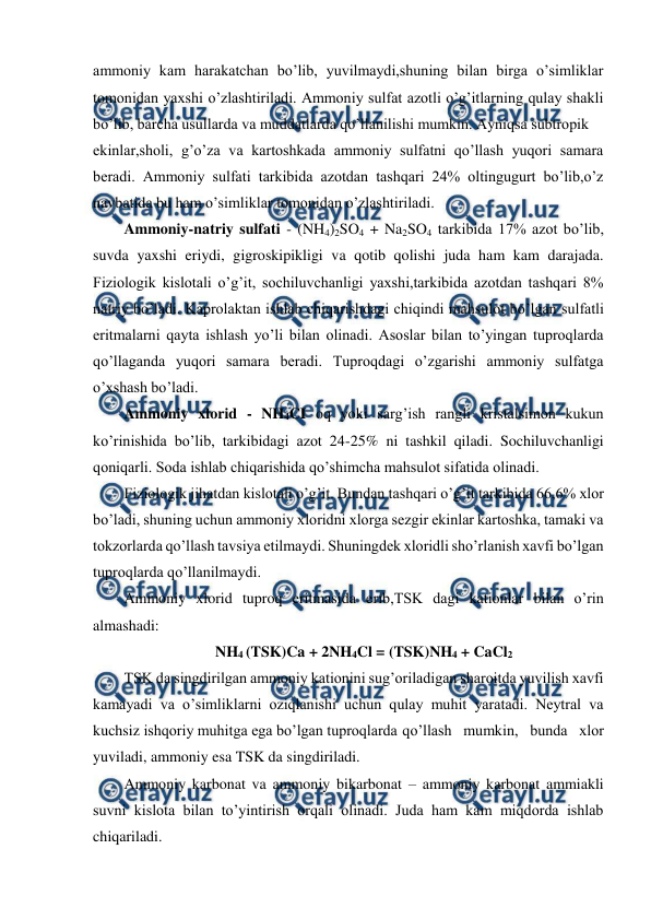  
 
ammoniy kam harakatchan bo’lib, yuvilmaydi,shuning bilan birga o’simliklar 
tomonidan yaxshi o’zlashtiriladi. Ammoniy sulfat azotli o’g’itlarning qulay shakli 
bo’lib, barcha usullarda va muddatlarda qo’llanilishi mumkin. Ayniqsa subtropik  
ekinlar,sholi, g’o’za va kartoshkada ammoniy sulfatni qo’llash yuqori samara 
beradi. Ammoniy sulfati tarkibida azotdan tashqari 24% oltingugurt bo’lib,o’z 
navbatida bu ham o’simliklar tomonidan o’zlashtiriladi. 
Ammoniy-natriy sulfati - (NH4)2SO4 + Na2SO4 tarkibida 17% azot bo’lib, 
suvda yaxshi eriydi, gigroskipikligi va qotib qolishi juda ham kam darajada. 
Fiziologik kislotali o’g’it, sochiluvchanligi yaxshi,tarkibida azotdan tashqari 8% 
natriy bo’ladi. Kaprolaktan ishlab chiqarishdagi chiqindi mahsulot bo’lgan sulfatli 
eritmalarni qayta ishlash yo’li bilan olinadi. Asoslar bilan to’yingan tuproqlarda 
qo’llaganda yuqori samara beradi. Tuproqdagi o’zgarishi ammoniy sulfatga 
o’xshash bo’ladi. 
Ammoniy xlorid - NH4CI oq yoki sarg’ish rangli kristalsimon kukun 
ko’rinishida bo’lib, tarkibidagi azot 24-25% ni tashkil qiladi. Sochiluvchanligi 
qoniqarli. Soda ishlab chiqarishida qo’shimcha mahsulot sifatida olinadi. 
Fiziologik jihatdan kislotali o’g’it. Bundan tashqari o’g’it tarkibida 66,6% xlor 
bo’ladi, shuning uchun ammoniy xloridni xlorga sezgir ekinlar kartoshka, tamaki va 
tokzorlarda qo’llash tavsiya etilmaydi. Shuningdek xloridli sho’rlanish xavfi bo’lgan 
tuproqlarda qo’llanilmaydi. 
Ammoniy xlorid tuproq eritmasida erib,TSK dagi kationlar bilan o’rin 
almashadi: 
NH4 (TSK)Ca + 2NH4Cl = (TSK)NH4 + CaCl2 
TSK da singdirilgan ammoniy kationini sug’oriladigan sharoitda yuvilish xavfi 
kamayadi va o’simliklarni oziqlanishi uchun qulay muhit yaratadi. Neytral va 
kuchsiz ishqoriy muhitga ega bo’lgan tuproqlarda qo’llash mumkin, bunda xlor 
yuviladi, ammoniy esa TSK da singdiriladi. 
Ammoniy karbonat va ammoniy bikarbonat – ammoniy karbonat ammiakli 
suvni kislota bilan to’yintirish orqali olinadi. Juda ham kam miqdorda ishlab 
chiqariladi. 
