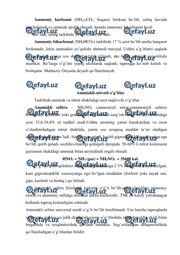  
 
Ammoniy karbonat (NH4)2CO3, beqaror birikma bo’lib, ochiq havoda 
parchalanadi va ammiak ajralib chiqadi, hamda ammoniy bikarbonati hosil 
bo’ladi, uning tarkibida 21-24% azot bo’ladi. 
Ammoniy bikarbonat (NH4HCO3) tarkibida 17 % azot bo’lib ancha barqaror 
birikmadir, lekin ammiakni yo’qolishi ehtimoli mavjud. Ushbu o’g’itlarni saqlash 
va qo’llashda o’ziga xos sharoitlar talab qilinadi, aks holda ammiak yo’qotilishi 
mumkin. Bo’larga o’g’itni yopiq idishlarda saqlash, tuproqqa ko’mib ketish va 
boshqalar. Markaziy Osiyoda deyarli qo’llanilmaydi. 
 
 
Ammiakli-nitratli o’g’itlar 
Tarkibida ammiak va nitrat shaklidagi azot saqlovchi o’g’itlar. 
Ammiakli selitra – NH4NO3 (ammoniyli nitrat,ammmoniyli selitra) 
Kristallari, qobiklari yoki granulalari oq yoki och sarg’ish rangli bo’lib, tarkibidagi 
azot 33,6-34,8% ni tashkil etadi.Ushbu azotning yarmi harakatchan va oson 
o’zlashtiriladigan nitrat shaklida, yarmi esa uzoqroq muddat ta’sir etadigan 
ammoniy shaklida bo’ladi. Suvda oson eriydi, kuchli gigroskipiklik xususiyatiga ega 
bo’lib, qotib qoladi, sochiluvchanligi qoniqarli darajada. 50-60% li nitrat kislotasini 
gazsimon shakldagi ammiak bilan neytrallash orqali olinadi: 
HNO3 + NH3 (gaz) = NH4NO3  + 35600 kal. 
O’g’itni qotib qolishini oldini olish uchun unga 2-3% miqdorida mayin ezilgan, 
kam gigroskopiklik xususiyatiga ega bo’lgan moddalar (fosforit yoki suyak uni, 
gips, kaolinit va boshq.) qo’shiladi. 
Ammiakli selitra fiziologik kislotali o’g’it bo’lib,uni kislotaliligi ammoniy 
xlorid va ammoniy sulfatga nisbatan ancha kuchsizdir. TSK da kalsiy yetishmagan 
hollarda tuproq kislotaligini oshiradi: 
Ammiakli selitra universal azotli o’g’it bo’lib hisoblanadi. Uni barcha tuproqlarda 
va hamma qishloq xo’jalik ekinlarida asosiy o’g’itlashda, ekishdan oldin ekish bilan 
birgalikda va oziqlantirishda qo’llash mumkin. Sug’oriladigan dehqonchilikda 
qo’llaniladigan o’g’itlardan biridir. 
