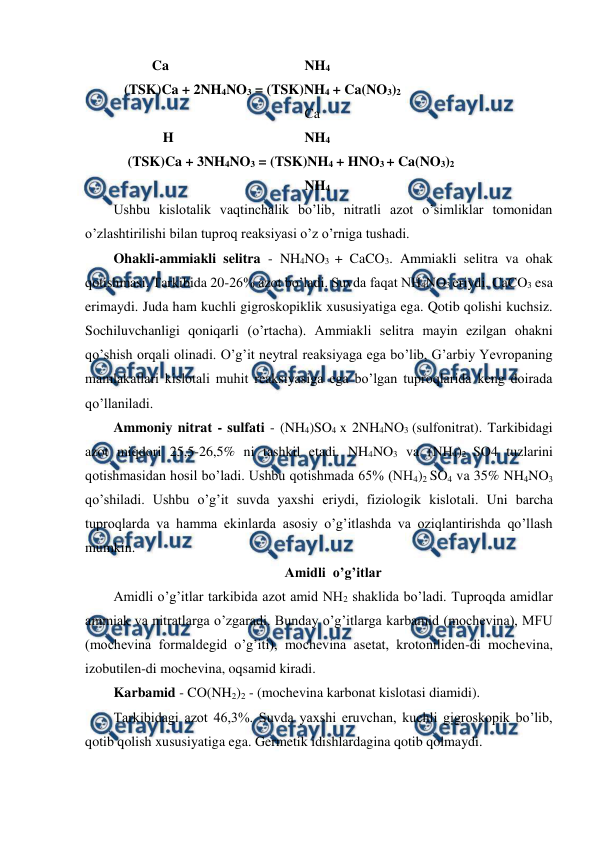  
 
           Ca 
 
   
 
  NH4 
 (TSK)Ca + 2NH4NO3 = (TSK)NH4 + Ca(NO3)2 
 
 
 
 
 
  Ca 
 
  H 
 
 
 
  NH4 
  (TSK)Ca + 3NH4NO3 = (TSK)NH4 + HNO3 + Ca(NO3)2 
 
 
 
  
 
  NH4 
Ushbu kislotalik vaqtinchalik bo’lib, nitratli azot o’simliklar tomonidan 
o’zlashtirilishi bilan tuproq reaksiyasi o’z o’rniga tushadi. 
Ohakli-ammiakli selitra - NH4NO3 + CaCO3. Ammiakli selitra va ohak 
qotishmasi. Tarkibida 20-26% azot bo’ladi. Suvda faqat NH4NO3 eriydi. CaCO3 esa 
erimaydi. Juda ham kuchli gigroskopiklik xususiyatiga ega. Qotib qolishi kuchsiz. 
Sochiluvchanligi qoniqarli (o’rtacha). Ammiakli selitra mayin ezilgan ohakni 
qo’shish orqali olinadi. O’g’it neytral reaksiyaga ega bo’lib, G’arbiy Yevropaning 
mamlakatlari kislotali muhit reaksiyasiga ega bo’lgan tuproqlarida keng doirada 
qo’llaniladi. 
Ammoniy nitrat - sulfati - (NH4)SO4 x 2NH4NO3 (sulfonitrat). Tarkibidagi 
azot miqdori 25,5-26,5% ni tashkil etadi. NH4NO3 va (NH4)2 SO4 tuzlarini 
qotishmasidan hosil bo’ladi. Ushbu qotishmada 65% (NH4)2 SO4 va 35% NH4NO3 
qo’shiladi. Ushbu o’g’it suvda yaxshi eriydi, fiziologik kislotali. Uni barcha 
tuproqlarda va hamma ekinlarda asosiy o’g’itlashda va oziqlantirishda qo’llash 
mumkin. 
Amidli  o’g’itlar 
Amidli o’g’itlar tarkibida azot amid NH2 shaklida bo’ladi. Tuproqda amidlar 
ammiak va nitratlarga o’zgaradi. Bunday o’g’itlarga karbamid (mochevina), MFU 
(mochevina formaldegid o’g’iti), mochevina asetat, krotoniliden-di mochevina, 
izobutilen-di mochevina, oqsamid kiradi. 
Karbamid - CO(NH2)2 - (mochevina karbonat kislotasi diamidi). 
Tarkibidagi azot 46,3%. Suvda yaxshi eruvchan, kuchli gigroskopik bo’lib, 
qotib qolish xususiyatiga ega. Germetik idishlardagina qotib qolmaydi. 
