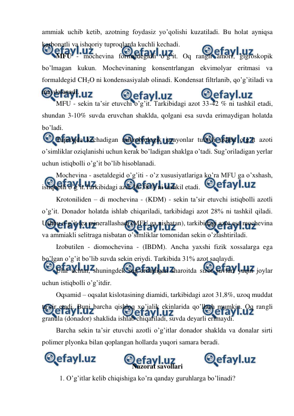  
 
ammiak uchib ketib, azotning foydasiz yo’qolishi kuzatiladi. Bu holat ayniqsa 
karbonatli va ishqoriy tuproqlarda kuchli kechadi. 
MFU - mochevina formaldegidli o’g’it. Oq rangli amorf, gigroskopik 
bo’lmagan kukun. Mochevinaning konsentrlangan ekvimolyar eritmasi va 
formaldegid CH2O ni kondensasiyalab olinadi. Kondensat filtrlanib, qo’g’itiladi va 
maydalanadi. 
MFU - sekin ta’sir etuvchi o’g’it. Tarkibidagi azot 33-42 % ni tashkil etadi, 
shundan 3-10% suvda eruvchan shaklda, qolgani esa suvda erimaydigan holatda 
bo’ladi. 
Tuproqda kechadigan mikrobiologik jarayonlar tufayli ushbu o’g’it azoti 
o’simliklar oziqlanishi uchun kerak bo’ladigan shaklga o’tadi. Sug’oriladigan yerlar 
uchun istiqbolli o’g’it bo’lib hisoblanadi. 
Mochevina - asetaldegid o’g’iti - o’z xususiyatlariga ko’ra MFU ga o’xshash, 
istiqbolli o’g’it.Tarkibidagi azot 36-38 % ni tashkil etadi. 
Krotoniliden – di mochevina - (KDM) - sekin ta’sir etuvchi istiqbolli azotli 
o’g’it. Donador holatda ishlab chiqariladi, tarkibidagi azot 28% ni tashkil qiladi. 
Ushbu o’g’it tez minerallashadi (MFU ga nisbatan), tarkibidagi azot esa mochevina 
va ammiakli selitraga nisbatan o’simliklar tomonidan sekin o’zlashtiriladi.  
Izobutilen - diomochevina - (IBDM). Ancha yaxshi fizik xossalarga ega 
bo’lgan o’g’it bo’lib suvda sekin eriydi. Tarkibida 31% azot saqlaydi. 
Ular uchun, shuningdek sug’oriladigan sharoitda sizot suvlari yaqin joylar 
uchun istiqbolli o’g’itdir. 
Oqsamid – oqsalat kislotasining diamidi, tarkibidagi azot 31,8%, uzoq muddat 
ta’sir etadi. Buni barcha qishloq xo’jalik ekinlarida qo’llash mumkin. Oq rangli 
granula (donador) shaklida ishlab chiqariladi, suvda deyarli erimaydi. 
Barcha sekin ta’sir etuvchi azotli o’g’itlar donador shaklda va donalar sirti 
polimer plyonka bilan qoplangan hollarda yuqori samara beradi. 
 
Nazorat savollari 
1. O’g’itlar kelib chiqishiga ko’ra qanday guruhlarga bo’linadi? 
