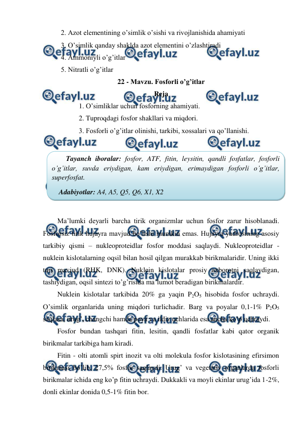  
 
2. Azot elementining o’simlik o’sishi va rivojlanishida ahamiyati 
3. O’simlik qanday shaklda azot elementini o’zlashtiradi 
4. Ammoniyli o’g’itlar 
5. Nitratli o’g’itlar 
22 - Mavzu. Fosforli o’g’itlar 
Reja 
1. O’simliklar uchun fosforning ahamiyati. 
2. Tuproqdagi fosfor shakllari va miqdori. 
3. Fosforli o’g’itlar olinishi, tarkibi, xossalari va qo’llanishi. 
 
 
 
Ma’lumki deyarli barcha tirik organizmlar uchun fosfor zarur hisoblanadi. 
Fosforsiz tirik hujayra mavjud bo’lishi mumkin emas. Hujayra yadrosining asosiy 
tarkibiy qismi – nukleoproteidlar fosfor moddasi saqlaydi. Nukleoproteidlar - 
nuklein kislotalarning oqsil bilan hosil qilgan murakkab birikmalaridir. Uning ikki 
turi mavjud (RHK, DNK). Nuklein kislotalar prosiy axborotni saqlaydigan, 
tashiydigan, oqsil sintezi to’g’risida ma’lumot beradigan birikmalardir. 
Nuklein kislotalar tarkibida 20% ga yaqin P2O5 hisobida fosfor uchraydi. 
O’simlik organlarida uning miqdori turlichadir. Barg va poyalar 0,1-1% P2O5 
saqlasa, urug’, changchi hamda poya va ildiz uchlarida esa ancha ko’p uchraydi. 
Fosfor bundan tashqari fitin, lesitin, qandli fosfatlar kabi qator organik 
birikmalar tarkibiga ham kiradi. 
Fitin - olti atomli spirt inozit va olti molekula fosfor kislotasining efirsimon 
birikmasi bo’lib, 27,5% fosfor saqlaydi. Urug’ va vegetativ organlarda fosforli 
birikmalar ichida eng ko’p fitin uchraydi. Dukkakli va moyli ekinlar urug’ida 1-2%, 
donli ekinlar donida 0,5-1% fitin bor. 
Tayanch iboralar: fosfor, ATF, fitin, leysitin, qandli fosfatlar, fosforli 
o’g’itlar, suvda eriydigan, kam eriydigan, erimaydigan fosforli o’g’itlar, 
superfosfat. 
Adabiyotlar: A4, A5, Q5, Q6, X1, X2 
