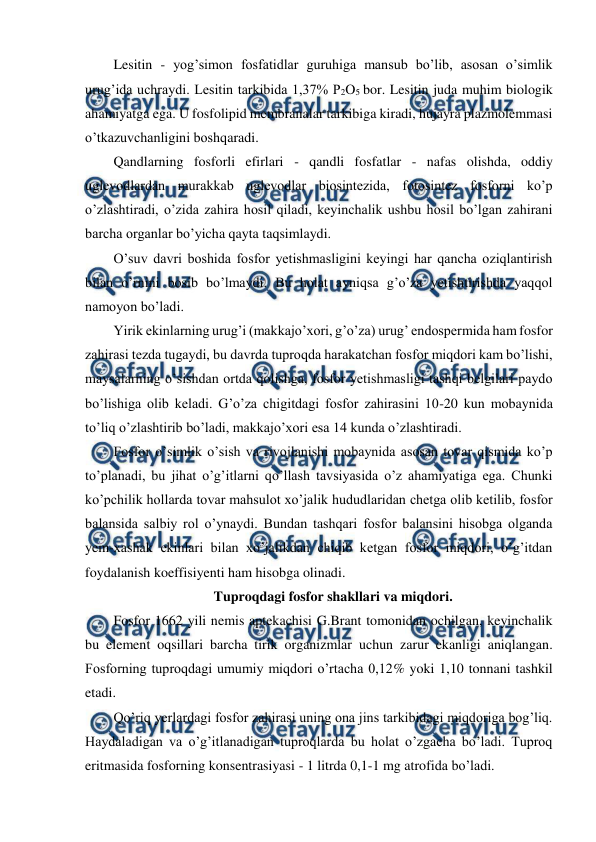  
 
Lesitin - yog’simon fosfatidlar guruhiga mansub bo’lib, asosan o’simlik 
urug’ida uchraydi. Lesitin tarkibida 1,37% P2O5 bor. Lesitin juda muhim biologik 
ahamiyatga ega. U fosfolipid membranalar tarkibiga kiradi, hujayra plazmolemmasi 
o’tkazuvchanligini boshqaradi. 
Qandlarning fosforli efirlari - qandli fosfatlar - nafas olishda, oddiy 
uglevodlardan murakkab uglevodlar biosintezida, fotosintez fosforni ko’p 
o’zlashtiradi, o’zida zahira hosil qiladi, keyinchalik ushbu hosil bo’lgan zahirani 
barcha organlar bo’yicha qayta taqsimlaydi. 
O’suv davri boshida fosfor yetishmasligini keyingi har qancha oziqlantirish 
bilan o’rnini bosib bo’lmaydi. Bu holat ayniqsa g’o’za yetishtirishda yaqqol 
namoyon bo’ladi. 
Yirik ekinlarning urug’i (makkajo’xori, g’o’za) urug’ endospermida ham fosfor 
zahirasi tezda tugaydi, bu davrda tuproqda harakatchan fosfor miqdori kam bo’lishi, 
maysalarning o’sishdan ortda qolishga, fosfor yetishmasligi tashqi belgilari paydo 
bo’lishiga olib keladi. G’o’za chigitdagi fosfor zahirasini 10-20 kun mobaynida 
to’liq o’zlashtirib bo’ladi, makkajo’xori esa 14 kunda o’zlashtiradi. 
Fosfor o’simlik o’sish va rivojlanishi mobaynida asosan tovar qismida ko’p 
to’planadi, bu jihat o’g’itlarni qo’llash tavsiyasida o’z ahamiyatiga ega. Chunki 
ko’pchilik hollarda tovar mahsulot xo’jalik hududlaridan chetga olib ketilib, fosfor 
balansida salbiy rol o’ynaydi. Bundan tashqari fosfor balansini hisobga olganda 
yem-xashak ekinlari bilan xo’jalikdan chiqib ketgan fosfor miqdori, o’g’itdan 
foydalanish koeffisiyenti ham hisobga olinadi. 
Tuproqdagi fosfor shakllari va miqdori. 
Fosfor 1662 yili nemis aptekachisi G.Brant tomonidan ochilgan, keyinchalik 
bu element oqsillari barcha tirik organizmlar uchun zarur ekanligi aniqlangan. 
Fosforning tuproqdagi umumiy miqdori o’rtacha 0,12% yoki 1,10 tonnani tashkil 
etadi. 
Qo’riq yerlardagi fosfor zahirasi uning ona jins tarkibidagi miqdoriga bog’liq. 
Haydaladigan va o’g’itlanadigan tuproqlarda bu holat o’zgacha bo’ladi. Tuproq 
eritmasida fosforning konsentrasiyasi - 1 litrda 0,1-1 mg atrofida bo’ladi. 
