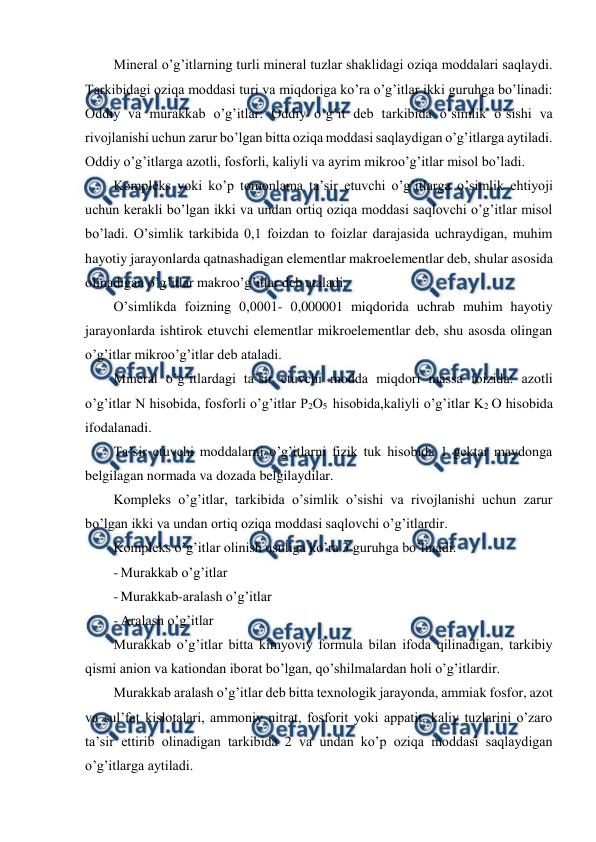  
 
Mineral o’g’itlarning turli mineral tuzlar shaklidagi oziqa moddalari saqlaydi. 
Tarkibidagi oziqa moddasi turi va miqdoriga ko’ra o’g’itlar ikki guruhga bo’linadi: 
Oddiy va murakkab o’g’itlar: Oddiy o’g’it deb tarkibida o’simlik o’sishi va 
rivojlanishi uchun zarur bo’lgan bitta oziqa moddasi saqlaydigan o’g’itlarga aytiladi. 
Oddiy o’g’itlarga azotli, fosforli, kaliyli va ayrim mikroo’g’itlar misol bo’ladi. 
Kompleks yoki ko’p tomonlama ta’sir etuvchi o’g’itlarga o’simlik ehtiyoji 
uchun kerakli bo’lgan ikki va undan ortiq oziqa moddasi saqlovchi o’g’itlar misol 
bo’ladi. O’simlik tarkibida 0,1 foizdan to foizlar darajasida uchraydigan, muhim 
hayotiy jarayonlarda qatnashadigan elementlar makroelementlar deb, shular asosida 
olinadigan o’g’itlar makroo’g’itlar deb ataladi. 
O’simlikda foizning 0,0001- 0,000001 miqdorida uchrab muhim hayotiy 
jarayonlarda ishtirok etuvchi elementlar mikroelementlar deb, shu asosda olingan 
o’g’itlar mikroo’g’itlar deb ataladi. 
Mineral o’g’itlardagi ta’sir etuvchi modda miqdori massa foizida: azotli 
o’g’itlar N hisobida, fosforli o’g’itlar P2O5  hisobida,kaliyli o’g’itlar K2 O hisobida 
ifodalanadi. 
Ta’sir etuvchi moddalarni o’g’itlarni fizik tuk hisobida 1 gektar maydonga 
belgilagan normada va dozada belgilaydilar. 
Kompleks o’g’itlar, tarkibida o’simlik o’sishi va rivojlanishi uchun zarur 
bo’lgan ikki va undan ortiq oziqa moddasi saqlovchi o’g’itlardir. 
Kompleks o’g’itlar olinish usuliga ko’ra 3 guruhga bo’linadi: 
- Murakkab o’g’itlar 
- Murakkab-aralash o’g’itlar 
- Aralash o’g’itlar 
Murakkab o’g’itlar bitta kimyoviy formula bilan ifoda qilinadigan, tarkibiy 
qismi anion va kationdan iborat bo’lgan, qo’shilmalardan holi o’g’itlardir. 
Murakkab aralash o’g’itlar deb bitta texnologik jarayonda, ammiak fosfor, azot 
va sul’fat kislotalari, ammoniy nitrat, fosforit yoki appatit, kaliy tuzlarini o’zaro 
ta’sir ettirib olinadigan tarkibida 2 va undan ko’p oziqa moddasi saqlaydigan 
o’g’itlarga aytiladi. 
