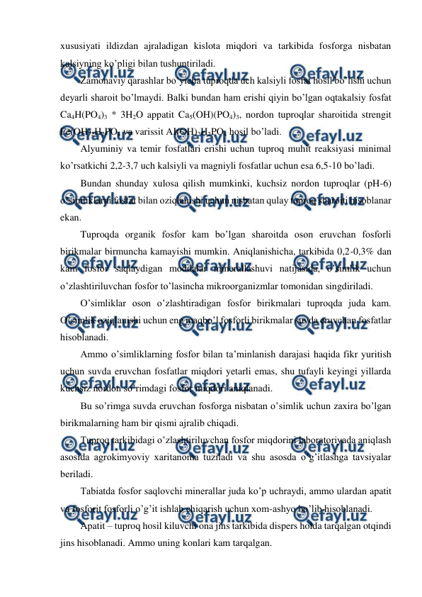  
 
xususiyati ildizdan ajraladigan kislota miqdori va tarkibida fosforga nisbatan 
kalsiyning ko’pligi bilan tushuntiriladi. 
Zamonaviy qarashlar bo’yicha tuproqda uch kalsiyli fosfat hosil bo’lishi uchun 
deyarli sharoit bo’lmaydi. Balki bundan ham erishi qiyin bo’lgan oqtakalsiy fosfat 
Ca4H(PO4)3 * 3H2O appatit Ca5(OH)(PO4)3, nordon tuproqlar sharoitida strengit 
Fe(OH)2H2PO4 va varissit AI(OH)2H2PO4 hosil bo’ladi. 
Alyuminiy va temir fosfatlari erishi uchun tuproq muhit reaksiyasi minimal 
ko’rsatkichi 2,2-3,7 uch kalsiyli va magniyli fosfatlar uchun esa 6,5-10 bo’ladi.   
Bundan shunday xulosa qilish mumkinki, kuchsiz nordon tuproqlar (pH-6) 
o’simliklarni fosfat bilan oziqlanishi uchun nisbatan qulay tuproq sharoiti hisoblanar 
ekan. 
Tuproqda organik fosfor kam bo’lgan sharoitda oson eruvchan fosforli 
birikmalar birmuncha kamayishi mumkin. Aniqlanishicha, tarkibida 0,2-0,3% dan 
kam fosfor saqlaydigan moddalar minerallashuvi natijasida, o’simlik uchun 
o’zlashtiriluvchan fosfor to’lasincha mikroorganizmlar tomonidan singdiriladi. 
O’simliklar oson o’zlashtiradigan fosfor birikmalari tuproqda juda kam. 
O’simlik oziqlanishi uchun eng maqbo’l fosforli birikmalar suvda eruvchan fosfatlar 
hisoblanadi. 
Ammo o’simliklarning fosfor bilan ta’minlanish darajasi haqida fikr yuritish 
uchun suvda eruvchan fosfatlar miqdori yetarli emas, shu tufayli keyingi yillarda 
kuchsiz nordon so’rimdagi fosfor miqdori aniqlanadi. 
Bu so’rimga suvda eruvchan fosforga nisbatan o’simlik uchun zaxira bo’lgan 
birikmalarning ham bir qismi ajralib chiqadi. 
Tuproq tarkibidagi o’zlashtiriluvchan fosfor miqdorini laboratoriyada aniqlash 
asosida agrokimyoviy xaritanoma tuziladi va shu asosda o’g’itlashga tavsiyalar 
beriladi. 
Tabiatda fosfor saqlovchi minerallar juda ko’p uchraydi, ammo ulardan apatit 
va fosforit fosforli o’g’it ishlab chiqarish uchun xom-ashyo bo’lib hisoblanadi. 
Apatit – tuproq hosil kiluvchi ona jins tarkibida dispers holda tarqalgan otqindi 
jins hisoblanadi. Ammo uning konlari kam tarqalgan. 
