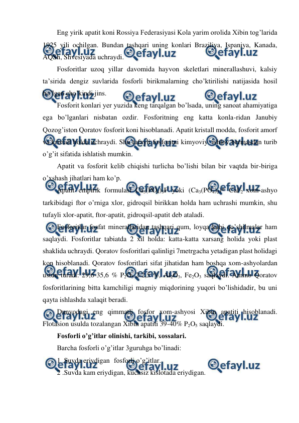  
 
Eng yirik apatit koni Rossiya Federasiyasi Kola yarim orolida Xibin tog’larida 
1925 yili ochilgan. Bundan tashqari uning konlari Braziliya, Ispaniya, Kanada, 
AQSh, Shvesiyada uchraydi. 
Fosforitlar uzoq yillar davomida hayvon skeletlari minerallashuvi, kalsiy 
ta’sirida dengiz suvlarida fosforli birikmalarning cho’ktirilishi natijasida hosil 
bo’lgan cho’kindi jins. 
Fosforit konlari yer yuzida keng tarqalgan bo’lsada, uning sanoat ahamiyatiga 
ega bo’lganlari nisbatan ozdir. Fosforitning eng katta konla-ridan Janubiy 
Qozog’iston Qoratov fosforit koni hisoblanadi. Apatit kristall modda, fosforit amorf 
va kristall holda uchraydi. Shu tufayli fosforitni kimyoviy  ishlov bermasdan turib 
o’g’it sifatida ishlatish mumkin. 
Apatit va fosforit kelib chiqishi turlicha bo’lishi bilan bir vaqtda bir-biriga 
o’xshash jihatlari ham ko’p. 
Apatit empirik formulasi Ca5(PO4)3F yoki (Ca3(PO4)2)* CaF2 xom-ashyo 
tarkibidagi ftor o’rniga xlor, gidroqsil birikkan holda ham uchrashi mumkin, shu 
tufayli xlor-apatit, ftor-apatit, gidroqsil-apatit deb ataladi. 
Fosforitlar fosfat minerallaridan tashqari qum, loyqa kabi qo’shilmalar ham 
saqlaydi. Fosforitlar tabiatda 2 xil holda: katta-katta xarsang holida yoki plast 
shaklida uchraydi. Qoratov fosforitlari qalinligi 7metrgacha yetadigan plast holidagi 
kon hisoblanadi. Qoratov fosforitlari sifat jihatidan ham boshqa xom-ashyolardan 
ustun turadi: 29,6-35,6 % P2O5 2-2,5 %, Al2O3, Fe2O3 saqlaydi. Ammo Qoratov 
fosforitlarining bitta kamchiligi magniy miqdorining yuqori bo’lishidadir, bu uni 
qayta ishlashda xalaqit beradi. 
Dunyodagi eng qimmatli fosfor xom-ashyosi Xibin apatiti hisoblanadi. 
Flotasion usulda tozalangan Xibin apatiti 39-40% P2O5 saqlaydi. 
Fosforli o’g’itlar olinishi, tarkibi, xossalari. 
Barcha fosforli o’g’itlar 3guruhga bo’linadi: 
1 .Suvda eriydigan fosforli o’g’itlar. 
2 .Suvda kam eriydigan, kuchsiz kislotada eriydigan. 
