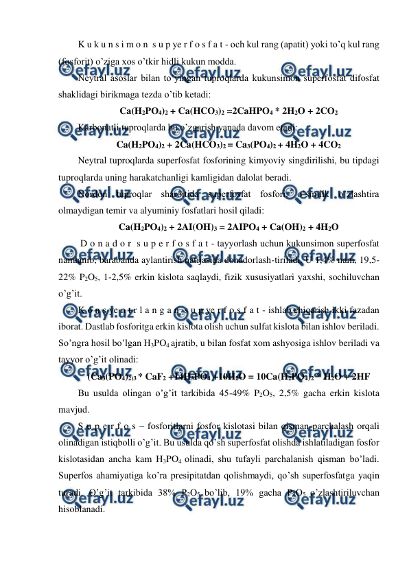  
 
K u k u n s i m o n  s u p ye r f o s f a t - och kul rang (apatit) yoki to’q kul rang 
(fosforit) o’ziga xos o’tkir hidli kukun modda. 
Neytral asoslar bilan to’yingan tuproqlarda kukunsimon superfosfat difosfat 
shaklidagi birikmaga tezda o’tib ketadi: 
Ca(H2PO4)2 + Ca(HCO3)2 =2CaHPO4 * 2H2O + 2CO2 
Karbonatli tuproqlarda bu o’zgarish yanada davom etadi: 
Ca(H2PO4)2 + 2Ca(HCO3)2 = Ca3(PO4)2 + 4H2O + 4CO2 
Neytral tuproqlarda superfosfat fosforining kimyoviy singdirilishi, bu tipdagi 
tuproqlarda uning harakatchanligi kamligidan dalolat beradi. 
Nordon tuproqlar sharoitida superfosfat fosfori, o’simlik o’zlashtira 
olmaydigan temir va alyuminiy fosfatlari hosil qiladi: 
Ca(H2PO4)2 + 2AI(OH)3 = 2AIPO4 + Ca(OH)2 + 4H2O 
 D o n a d o r  s u p e r f o s f a t - tayyorlash uchun kukunsimon superfosfat 
namlanib, barabanda aylantirish natijasida donadorlash-tiriladi. U 1,4% nam, 19,5-
22% P2O5, 1-2,5% erkin kislota saqlaydi, fizik xususiyatlari yaxshi, sochiluvchan 
o’g’it. 
K o n s ye n t r l a n g a n  s u p ye r f o s f a t - ishlab chiqarish ikki fazadan 
iborat. Dastlab fosforitga erkin kislota olish uchun sulfat kislota bilan ishlov beriladi. 
So’ngra hosil bo’lgan H3PO4 ajratib, u bilan fosfat xom ashyosiga ishlov beriladi va 
tayyor o’g’it olinadi: 
(Ca3(PO4)2)3 * CaF2 +14H3PO4 +10H2O = 10Ca(H2PO4)2 * H2O + 2HF 
Bu usulda olingan o’g’it tarkibida 45-49% P2O5, 2,5% gacha erkin kislota 
mavjud. 
S u p e r f o s – fosforitlarni fosfor kislotasi bilan qisman parchalash orqali 
olinadigan istiqbolli o’g’it. Bu usulda qo’sh superfosfat olishda ishlatiladigan fosfor 
kislotasidan ancha kam H3PO4 olinadi, shu tufayli parchalanish qisman bo’ladi. 
Superfos ahamiyatiga ko’ra presipitatdan qolishmaydi, qo’sh superfosfatga yaqin 
turadi. O’g’it tarkibida 38% P2O5 bo’lib, 19% gacha P2O5 o’zlashtiriluvchan 
hisoblanadi. 
