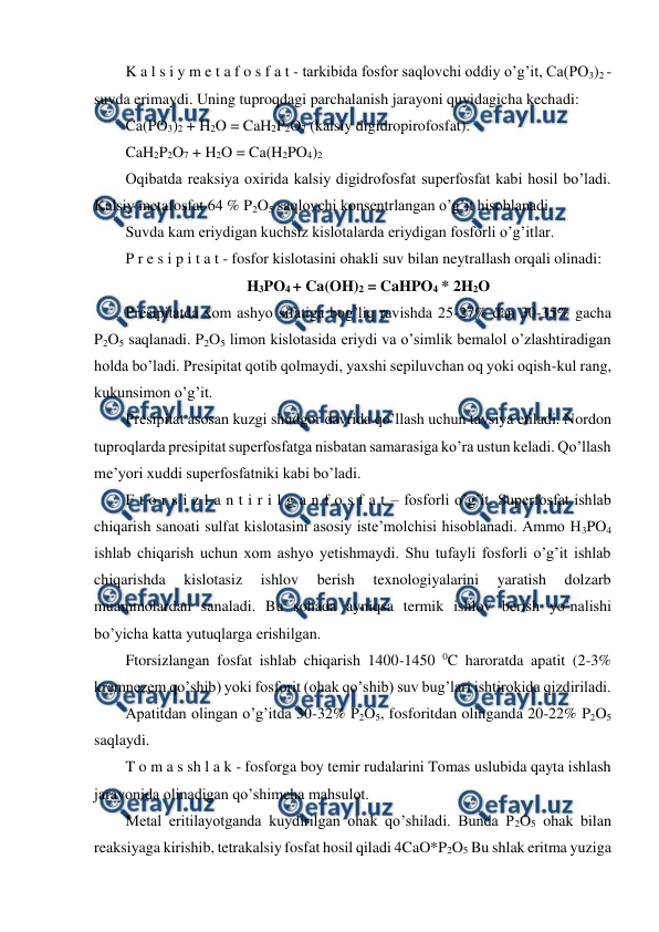  
 
K a l s i y m e t a f o s f a t - tarkibida fosfor saqlovchi oddiy o’g’it, Ca(PO3)2 - 
suvda erimaydi. Uning tuproqdagi parchalanish jarayoni quyidagicha kechadi: 
Ca(PO3)2 + H2O = CaH2P2O7 (kalsiy digidropirofosfat).  
CaH2P2O7 + H2O = Ca(H2PO4)2 
Oqibatda reaksiya oxirida kalsiy digidrofosfat superfosfat kabi hosil bo’ladi. 
Kalsiy metafosfat 64 % P2O5 saqlovchi konsentrlangan o’g’it hisoblanadi. 
Suvda kam eriydigan kuchsiz kislotalarda eriydigan fosforli o’g’itlar. 
P r e s i p i t a t - fosfor kislotasini ohakli suv bilan neytrallash orqali olinadi: 
H3PO4 + Ca(OH)2 = CaHPO4 * 2H2O 
Presipitatda xom ashyo sifatiga bog’liq ravishda 25-27% dan 30-35% gacha 
P2O5 saqlanadi. P2O5 limon kislotasida eriydi va o’simlik bemalol o’zlashtiradigan 
holda bo’ladi. Presipitat qotib qolmaydi, yaxshi sepiluvchan oq yoki oqish-kul rang, 
kukunsimon o’g’it. 
Presipitat asosan kuzgi shudgor davrida qo’llash uchun tavsiya etiladi. Nordon 
tuproqlarda presipitat superfosfatga nisbatan samarasiga ko’ra ustun keladi. Qo’llash 
me’yori xuddi superfosfatniki kabi bo’ladi. 
F t o r s i z l a n t i r i l g a n f o s f a t – fosforli o’g’it. Superfosfat ishlab 
chiqarish sanoati sulfat kislotasini asosiy iste’molchisi hisoblanadi. Ammo H3PO4 
ishlab chiqarish uchun xom ashyo yetishmaydi. Shu tufayli fosforli o’g’it ishlab 
chiqarishda 
kislotasiz 
ishlov 
berish 
texnologiyalarini 
yaratish 
dolzarb 
muammolardan sanaladi. Bu sohada ayniqsa termik ishlov berish yo’nalishi 
bo’yicha katta yutuqlarga erishilgan. 
Ftorsizlangan fosfat ishlab chiqarish 1400-1450 0C haroratda apatit (2-3% 
kremnezem qo’shib) yoki fosforit (ohak qo’shib) suv bug’lari ishtirokida qizdiriladi. 
Apatitdan olingan o’g’itda 30-32% P2O5, fosforitdan olinganda 20-22% P2O5 
saqlaydi. 
T o m a s sh l a k - fosforga boy temir rudalarini Tomas uslubida qayta ishlash 
jarayonida olinadigan qo’shimcha mahsulot. 
Metal eritilayotganda kuydirilgan ohak qo’shiladi. Bunda P2O5 ohak bilan 
reaksiyaga kirishib, tetrakalsiy fosfat hosil qiladi 4CaO*P2O5 Bu shlak eritma yuziga 
