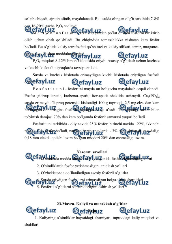  
 
so’zib chiqadi, ajratib olinib, maydalanadi. Bu usulda olingan o’g’it tarkibida 7-8% 
dan 16-20% gacha P2O5 saqlaydi. 
M a r t ye n f o s f a t sh l a k i - cho’yandan po’lat olishda fosforni biriktirib 
olish uchun ohak qo’shiladi. Bu chiqindida tomasshlakka nisbatan kam fosfor 
bo’ladi. Bu o’g’itda kalsiy tetrafosfati qo’sh tuzi va kalsiy silikati, temir, marganes, 
magniy va  boshqa moddalar mavjud. 
P2O5 miqdori 8-12% limon kislotasida eriydi. Asosiy o’g’itlash uchun kuchsiz 
va kuchli kislotali tuproqlarda tavsiya etiladi. 
Suvda va kuchsiz kislotada erimaydigan kuchli kislotada eriydigan fosforli 
o’g’itlar. 
F o s f o r i t  u n i - fosforitni mayda un holigacha maydalash orqali olinadi. 
Fosfor gidroqsilapatit, karbonat-apatit, ftor-apatit shaklida uchraydi. Ca3(PO4)2 
suvda erimaydi. Tuproq potensial kislotaligi 100 g tuproqda 2,5 mg.ekv. dan kam 
bo’lmagan hollardagina fosforit eriydigan holga o’tadi. Tuproqning asoslar bilan 
to’yinish darajasi 70% dan kam bo’lganda fosforit samarasi yuqori bo’ladi. 
Fosforit uni tarkibida - oliy navida 25% fosfor, birinchi navida –22%, ikkinchi 
navida 19% fosfor bo’ladi, namligi barcha navlarda - 3% dan oshmaydi, maydaligi 
0,18 mm elakda qolishi lozim bo’lgan miqdori 20% dan oshmasligi lozim.  
 
Nazorat  savollari 
1. O’simlikda modda almashinishi jarayonida fosfor elementining o’rni 
2. O’simliklarda fosfor yetishmasligini aniqlash yo’llari 
3. O’zbekistonda qo’llaniladigan asosiy fosforli o’g’itlar 
4. Suvda eriydigan fosfatlarni erimaydigan holga o’tish sharoitlari 
5. Fosforli o’g’itlarni samaradorligini oshirish yo’llari 
 
23-Mavzu. Kaliyli va murakkab o’g’itlar 
Reja 
1. Kaliyning o’simliklar hayotidagi ahamiyati, tuproqdagi kaliy miqdori va 
shakllari. 
