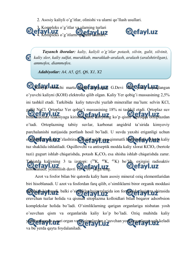  
 
2. Asosiy kaliyli o’g’itlar, olinishi va ularni qo’llash usullari. 
3. Kompleks o’g’itlar va ularning turlari 
4. Kompleks o’g’itlarni qollash usullari. 
 
 
Kaliyni birinchi marta ingliz kimyogari G.Devi 1807 yilda suyuqlangan 
o’yuvchi kaliyni (KOH) elektroliz qilib olgan. Kaliy Yer qobig’i massasining 2,5% 
ini tashkil etadi. Tarkibida  kaliy tutuvchi yuzlab minerallar ma’lum: selvin KCl, 
gallit NaCl. Ortoplaz Yer qobig’i massasining 18% ni tashkil etadi. Ortoplaz suv 
bilan kuchsiz reaksiyaga kirishsa ham, kaliyning ko’p qismi tuproqqa ortoplazdan 
o’tadi. Ortoplazning tabiiy suvlar, karbonat angidrid ta’sirida kimyoviy 
parchalanishi natijasida portlash hosil bo’ladi. U suvda yaxshi eriganligi uchun 
o’simliklar yaxshi o’zlashtiradi. Kaliy sulfat eng qimmatli hisoblanadi. Odatda kaliy 
tuz shaklida ishlatiladi. Oqsillovchi va antiseptik modda kaliy xlorat KClO3 (bertole 
tuzi) gugurt ishlab chiqarishda, potash K2CO3 esa shisha ishlab chiqarishda zarur. 
Tabiatda kaliyning 3 ta izotopi: (39K, 40K, 41K) bo’lib, oxirgisi radioaktiv 
hisoblanadi, yemirilish davri 1,3 * 109 yilga teng. 
Azot va fosfor bilan bir qatorda kaliy ham asosiy mineral oziq elementlaridan 
biri hisoblanadi. U azot va fosfordan farq qilib, o’simliklarni biror organik moddasi 
tarkibiga kirmaydi, balki o’simliklar hujayralarida ion formasida, hujayra shirasida 
eruvchan tuzlar holida va qisman sitoplazma kolloidlari bilan beqaror adsorbsion 
komplekslar holida bo’ladi. O’simliklarning qarigan organlariga nisbatan yosh 
o’suvchan qism va organlarida kaliy ko’p bo’ladi. Oziq muhitda kaliy 
yetishmaganda u qari organ va to’qimalardan o’suvchan yosh organlarga oqib keladi 
va bu yerda qayta foydalaniladi. 
Tayanch iboralar: kaliy, kaliyli o’g’itlar potash, silvin, galit, silvinit, 
kaliy xlor, kaliy sulfat, murakkab, murakkab-aralash, aralash (aralshtirilgan), 
ammofos, diammofos. 
Adabiyotlar: A4, A5, Q5, Q6, X1, X2 
