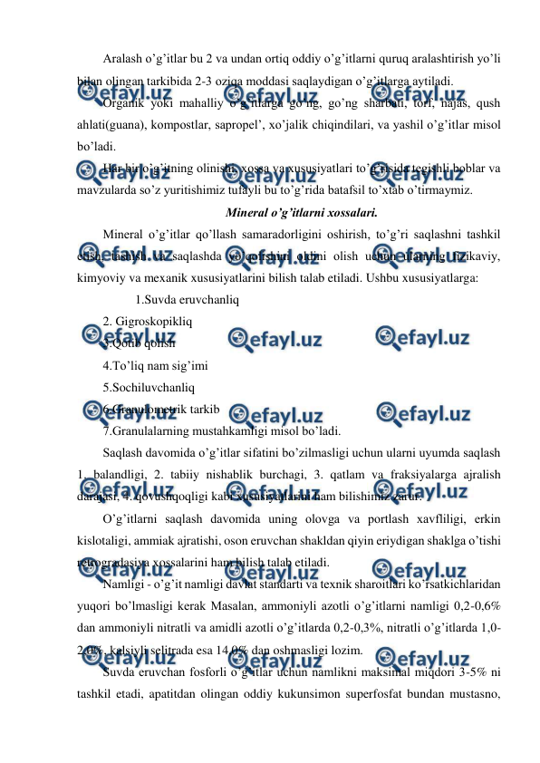  
 
Aralash o’g’itlar bu 2 va undan ortiq oddiy o’g’itlarni quruq aralashtirish yo’li 
bilan olingan tarkibida 2-3 oziqa moddasi saqlaydigan o’g’itlarga aytiladi. 
Organik yoki mahalliy o’g’itlarga go’ng, go’ng sharbati, torf, najas, qush 
ahlati(guana), kompostlar, sapropel’, xo’jalik chiqindilari, va yashil o’g’itlar misol 
bo’ladi. 
Har bir o’g’itning olinishi, xossa va xususiyatlari to’g’risida tegishli boblar va 
mavzularda so’z yuritishimiz tufayli bu to’g’rida batafsil to’xtab o’tirmaymiz. 
Mineral o’g’itlarni xossalari. 
Mineral o’g’itlar qo’llash samaradorligini oshirish, to’g’ri saqlashni tashkil 
etish, tashish va saqlashda yo’qolishini oldini olish uchun ularning fizikaviy, 
kimyoviy va mexanik xususiyatlarini bilish talab etiladi. Ushbu xususiyatlarga:  
1.Suvda eruvchanliq 
2. Gigroskopikliq 
3.Qotib qolish 
4.To’liq nam sig’imi 
5.Sochiluvchanliq 
6.Granulometrik tarkib 
7.Granulalarning mustahkamligi misol bo’ladi. 
Saqlash davomida o’g’itlar sifatini bo’zilmasligi uchun ularni uyumda saqlash 
1. balandligi, 2. tabiiy nishablik burchagi, 3. qatlam va fraksiyalarga ajralish 
darajasi, 4. qovushqoqligi kabi xususiyatlarini ham bilishimiz zarur. 
O’g’itlarni saqlash davomida uning olovga va portlash xavfliligi, erkin 
kislotaligi, ammiak ajratishi, oson eruvchan shakldan qiyin eriydigan shaklga o’tishi 
retrogradasiya xossalarini ham bilish talab etiladi. 
Namligi - o’g’it namligi davlat standarti va texnik sharoitlari ko’rsatkichlaridan 
yuqori bo’lmasligi kerak Masalan, ammoniyli azotli o’g’itlarni namligi 0,2-0,6% 
dan ammoniyli nitratli va amidli azotli o’g’itlarda 0,2-0,3%, nitratli o’g’itlarda 1,0-
2,0%, kalsiyli selitrada esa 14,0% dan oshmasligi lozim. 
Suvda eruvchan fosforli o’g’itlar uchun namlikni maksimal miqdori 3-5% ni 
tashkil etadi, apatitdan olingan oddiy kukunsimon superfosfat bundan mustasno, 
