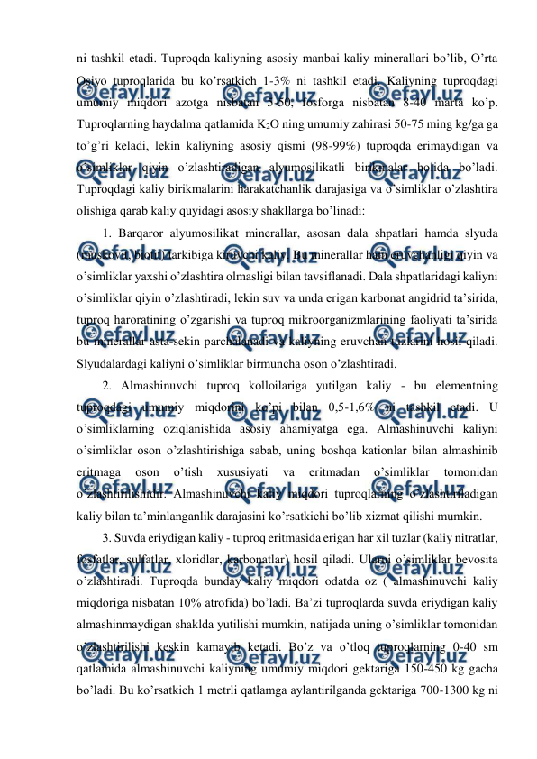  
 
ni tashkil etadi. Tuproqda kaliyning asosiy manbai kaliy minerallari bo’lib, O’rta 
Osiyo tuproqlarida bu ko’rsatkich 1-3% ni tashkil etadi. Kaliyning tuproqdagi 
umumiy miqdori azotga nisbatan 5-50, fosforga nisbatan 8-40 marta ko’p. 
Tuproqlarning haydalma qatlamida K2O ning umumiy zahirasi 50-75 ming kg/ga ga 
to’g’ri keladi, lekin kaliyning asosiy qismi (98-99%) tuproqda erimaydigan va 
o’simliklar qiyin o’zlashtiradigan alyumosilikatli birikmalar holida bo’ladi. 
Tuproqdagi kaliy birikmalarini harakatchanlik darajasiga va o’simliklar o’zlashtira 
olishiga qarab kaliy quyidagi asosiy shakllarga bo’linadi: 
1. Barqaror alyumosilikat minerallar, asosan dala shpatlari hamda slyuda 
(muskovit, biotit) tarkibiga kiruvchi kaliy. Bu minerallar ham eruvchanligi qiyin va 
o’simliklar yaxshi o’zlashtira olmasligi bilan tavsiflanadi. Dala shpatlaridagi kaliyni 
o’simliklar qiyin o’zlashtiradi, lekin suv va unda erigan karbonat angidrid ta’sirida, 
tuproq haroratining o’zgarishi va tuproq mikroorganizmlarining faoliyati ta’sirida 
bu minerallar asta-sekin parchalanadi va kaliyning eruvchan tuzlarini hosil qiladi. 
Slyudalardagi kaliyni o’simliklar birmuncha oson o’zlashtiradi. 
2. Almashinuvchi tuproq kolloilariga yutilgan kaliy - bu elementning 
tuproqdagi umumiy miqdorini ko’pi bilan 0,5-1,6% ni tashkil etadi. U 
o’simliklarning oziqlanishida asosiy ahamiyatga ega. Almashinuvchi kaliyni 
o’simliklar oson o’zlashtirishiga sabab, uning boshqa kationlar bilan almashinib 
eritmaga 
oson 
o’tish 
xususiyati 
va 
eritmadan 
o’simliklar 
tomonidan 
o’zlashtirilishidir. Almashinuvchi kaliy miqdori tuproqlarning o’zlashtiriladigan 
kaliy bilan ta’minlanganlik darajasini ko’rsatkichi bo’lib xizmat qilishi mumkin. 
3. Suvda eriydigan kaliy - tuproq eritmasida erigan har xil tuzlar (kaliy nitratlar, 
fosfatlar, sulfatlar, xloridlar, karbonatlar) hosil qiladi. Ularni o’simliklar bevosita 
o’zlashtiradi. Tuproqda bunday kaliy miqdori odatda oz ( almashinuvchi kaliy 
miqdoriga nisbatan 10% atrofida) bo’ladi. Ba’zi tuproqlarda suvda eriydigan kaliy 
almashinmaydigan shaklda yutilishi mumkin, natijada uning o’simliklar tomonidan 
o’zlashtirilishi keskin kamayib ketadi. Bo’z va o’tloq tuproqlarning 0-40 sm 
qatlamida almashinuvchi kaliyning umumiy miqdori gektariga 150-450 kg gacha 
bo’ladi. Bu ko’rsatkich 1 metrli qatlamga aylantirilganda gektariga 700-1300 kg ni 
