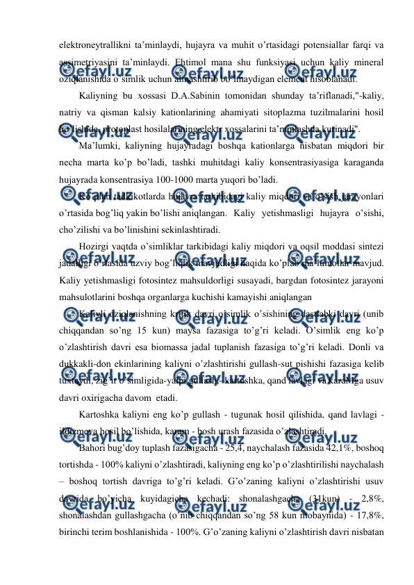  
 
elektroneytrallikni ta’minlaydi, hujayra va muhit o’rtasidagi potensiallar farqi va 
assimetriyasini ta’minlaydi. Ehtimol mana shu funksiyasi uchun kaliy mineral 
oziqlanishida o’simlik uchun almashtirib bo’lmaydigan element hisoblanadi. 
Kaliyning bu xossasi D.A.Sabinin tomonidan shunday ta’riflanadi,"-kaliy, 
natriy va qisman kalsiy kationlarining ahamiyati sitoplazma tuzilmalarini hosil 
bo’lishida, protoplast hosilalarining elektr xossalarini ta’minlashda kurinadi". 
Ma’lumki, kaliyning hujayradagi boshqa kationlarga nisbatan miqdori bir 
necha marta ko’p bo’ladi, tashki muhitdagi kaliy konsentrasiyasiga karaganda 
hujayrada konsentrasiya 100-1000 marta yuqori bo’ladi. 
Ko’plab tadkikotlarda hujayra tarkibidagi kaliy miqdori va o’sish jarayonlari 
o’rtasida bog’liq yakin bo’lishi aniqlangan. Kaliy yetishmasligi hujayra o’sishi, 
cho’zilishi va bo’linishini sekinlashtiradi. 
Hozirgi vaqtda o’simliklar tarkibidagi kaliy miqdori va oqsil moddasi sintezi 
jadalligi o’rtasida uzviy bog’liqlik mavjudligi haqida ko’plab ma’lumotlar mavjud. 
Kaliy yetishmasligi fotosintez mahsuldorligi susayadi, bargdan fotosintez jarayoni 
mahsulotlarini boshqa organlarga kuchishi kamayishi aniqlangan 
Kaliyli oziqlanishning kritik davri o’simlik o’sishining dastlabki davri (unib 
chiqqandan so’ng 15 kun) maysa fazasiga to’g’ri keladi. O’simlik eng ko’p 
o’zlashtirish davri esa biomassa jadal tuplanish fazasiga to’g’ri keladi. Donli va 
dukkakli-don ekinlarining kaliyni o’zlashtirishi gullash-sut pishishi fazasiga kelib 
tuxtaydi, zig’ir o’simligida-yalpi gullash,- kartoshka, qand lavlagi va karaMga usuv 
davri oxirigacha davom  etadi. 
Kartoshka kaliyni eng ko’p gullash - tugunak hosil qilishida, qand lavlagi - 
ildizmeva hosil bo’lishida, karam - bosh urash fazasida o’zlashtiradi. 
Bahori bug’doy tuplash fazasigacha - 25,4, naychalash fazasida 42,1%, boshoq 
tortishda - 100% kaliyni o’zlashtiradi, kaliyning eng ko’p o’zlashtirilishi naychalash 
– boshoq tortish davriga to’g’ri keladi. G’o’zaning kaliyni o’zlashtirishi usuv 
davrida bo’yicha kuyidagicha kechadi: shonalashgacha (31kun) - 2,8%, 
shonalashdan gullashgacha (o’nib chiqqandan so’ng 58 kun mobaynida) - 17,8%, 
birinchi terim boshlanishida - 100%. G’o’zaning kaliyni o’zlashtirish davri nisbatan 
