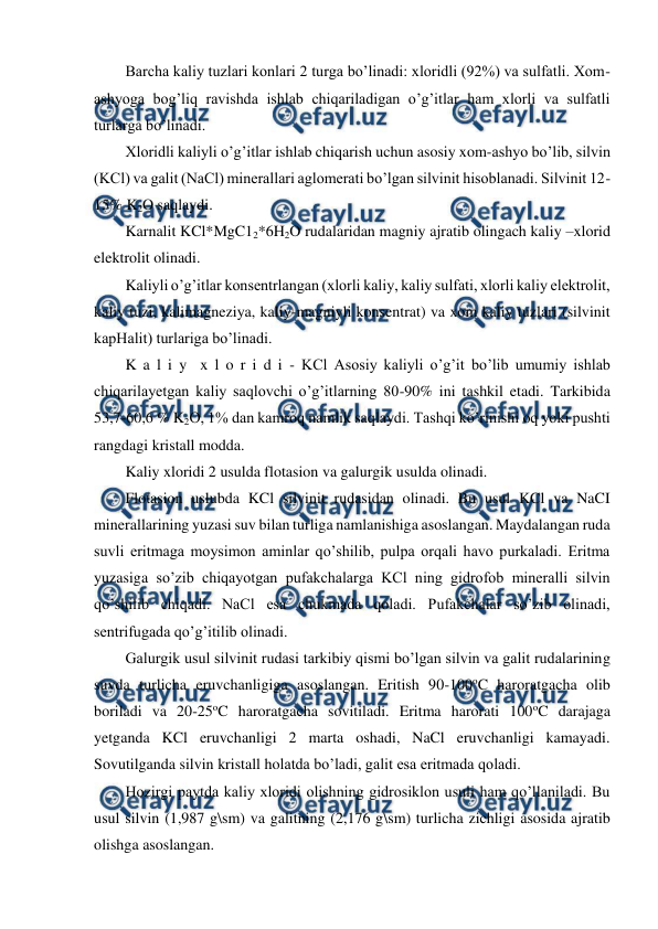 
 
Barcha kaliy tuzlari konlari 2 turga bo’linadi: xloridli (92%) va sulfatli. Xom-
ashyoga bog’liq ravishda ishlab chiqariladigan o’g’itlar ham xlorli va sulfatli 
turlarga bo’linadi. 
Xloridli kaliyli o’g’itlar ishlab chiqarish uchun asosiy xom-ashyo bo’lib, silvin 
(KCl) va galit (NaCl) minerallari aglomerati bo’lgan silvinit hisoblanadi. Silvinit 12-
15% K2O saqlaydi.  
Karnalit KCl*MgC12*6H2O rudalaridan magniy ajratib olingach kaliy –xlorid 
elektrolit olinadi. 
Kaliyli o’g’itlar konsentrlangan (xlorli kaliy, kaliy sulfati, xlorli kaliy elektrolit, 
kaliy tuzi, kalimagneziya, kaliy-magniyli konsentrat) va xom kaliy tuzlari (silvinit 
kapHalit) turlariga bo’linadi. 
K a l i y  x l o r i d i - KCl Asosiy kaliyli o’g’it bo’lib umumiy ishlab 
chiqarilayetgan kaliy saqlovchi o’g’itlarning 80-90% ini tashkil etadi. Tarkibida 
53,7-60,6 % K2O, 1% dan kamroq namlik saqlaydi. Tashqi ko’rinishi oq yoki pushti 
rangdagi kristall modda. 
Kaliy xloridi 2 usulda flotasion va galurgik usulda olinadi. 
Flotasion uslubda KCl silvinit rudasidan olinadi. Bu usul KCl va NaCI 
minerallarining yuzasi suv bilan turliga namlanishiga asoslangan. Maydalangan ruda 
suvli eritmaga moysimon aminlar qo’shilib, pulpa orqali havo purkaladi. Eritma 
yuzasiga so’zib chiqayotgan pufakchalarga KCl ning gidrofob mineralli silvin 
qo’shilib chiqadi. NaCl esa chukmada qoladi. Pufakchalar so’zib olinadi, 
sentrifugada qo’g’itilib olinadi. 
Galurgik usul silvinit rudasi tarkibiy qismi bo’lgan silvin va galit rudalarining 
suvda turlicha eruvchanligiga asoslangan. Eritish 90-100oC haroratgacha olib 
boriladi va 20-25oC haroratgacha sovitiladi. Eritma harorati 100oC darajaga 
yetganda KCl eruvchanligi 2 marta oshadi, NaCl eruvchanligi kamayadi. 
Sovutilganda silvin kristall holatda bo’ladi, galit esa eritmada qoladi. 
Hozirgi paytda kaliy xloridi olishning gidrosiklon usuli ham qo’llaniladi. Bu 
usul silvin (1,987 g\sm) va galitning (2,176 g\sm) turlicha zichligi asosida ajratib 
olishga asoslangan. 
