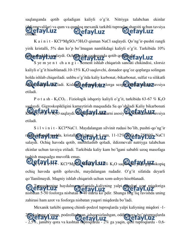  
 
saqlanganda 
qotib 
qoladigan 
kaliyli 
o’g’it. 
Nitriyga 
talabchan 
ekinlar 
(ildizmevalilar) va qum va qumloq mexanik tarkibli tuproqlar sharoiti uchun tavsiya 
etiladi. 
K a i n i t - KCl*MgSO4*3H2O qisman NaCl saqlaydi. Qo’ng’ir-pushti rangli 
yirik kristalli, 5% dan ko’p bo’lmagan namlikdagi kaliyli o’g’it. Tarkibida 10% 
oziqa moddasi saqlaydi. Ochiq holda saqlaganda qotib qolmaydi. 
S ye m ye n t  ch a n g i - Sement ishlab chiqarish sanoati chikindisi, xlorsiz 
kaliyli o’g’it hisoblanadi.10-15% K2O saqlovchi, donador qog’oz qoplarga solingan 
holda ishlab chiqariladi. ushbu o’g’itda kaliy karbonat,-bikarbonat, sulfat va silikatli 
tuzlar shaklida bo’ladi. Kislotali tuproqlarda xlorga sezgir ekinlar uchun tavsiya 
etiladi. 
P o t a sh - K2CO3 . Fiziologik ishqoriy kaliyli o’g’it, tarkibida 63-67 % K2O 
saqlaydi. Gigroskopikligini kamaytirish maqsadida Sa qo’shiladi Kaliy bikarbonati 
KHCO3 47,0 % K2O saqlaydi. O’tloqzor va dalalarni asosiy o’g’itlash uchun tavsiya 
etiladi. 
S i l v i n i t - KCl*NaC1. Maydalangan silvinit rudasi bo’lib, pushti-qo’ng’ir 
rangli kristall modda, kristallar ulchami 1-4 mm, 11-12% K2O va 75-80% NaC1 
salaydi. Ochiq havoda qotib, mushtlashib qoladi, ildizmevali natriyga talabchan 
ekinlar uchun tavsiya etiladi. Tarkibida kaliy kam bo’lgani sababli uzoq masofaga 
tashish maqsadga muvofik emas. 
K a r n a l i t - KCl*MgC1 *6H2O. 12-13% K2O saqlovchi, juda gigroskopiq 
ochiq havoda qotib qoluvchi, maydalangan rudadir. O’g’it sifatida deyarli 
qo’llanilmaydi. Magniy ishlab chiqarish uchun xom-ashyo hisoblanadi. 
Tuproqlarning haydalma qatlamida kaliyning yalpi miqdori azot miqdoriga 
nisbatan 5-50 fosforga nisbatan 8-40 marta ko’pdir. Shunga bog’liq ravishda uning 
zahirasi ham azot va fosforga nisbatan yuqori miqdorda bo’ladi. 
Mexanik tarkibi qumoq chimli-podzol tuproqlarda yalpi kaliyning miqdori -1-
2%, kulrang o’rmon, podzollashgan, ishqorsizlashgan, oddiy qora, bo’z tuproqlarda 
- 2,5%, janubiy qora va kashtan tuproqlarda - 2% ga yaqin, qizil tuproqlarda - 0,6-
