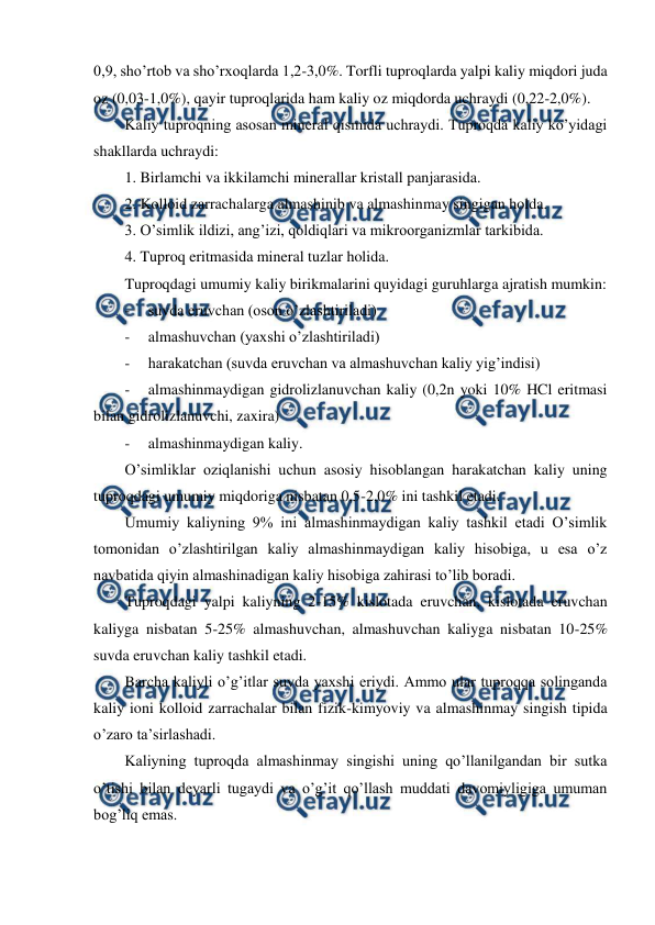  
 
0,9, sho’rtob va sho’rxoqlarda 1,2-3,0%. Torfli tuproqlarda yalpi kaliy miqdori juda 
oz (0,03-1,0%), qayir tuproqlarida ham kaliy oz miqdorda uchraydi (0,22-2,0%).  
Kaliy tuproqning asosan mineral qismida uchraydi. Tuproqda kaliy ko’yidagi 
shakllarda uchraydi: 
1. Birlamchi va ikkilamchi minerallar kristall panjarasida. 
2. Kolloid zarrachalarga almashinib va almashinmay singigan holda. 
3. O’simlik ildizi, ang’izi, qoldiqlari va mikroorganizmlar tarkibida. 
4. Tuproq eritmasida mineral tuzlar holida. 
Tuproqdagi umumiy kaliy birikmalarini quyidagi guruhlarga ajratish mumkin: 
- 
suvda eruvchan (oson o’zlashtiriladi) 
- 
almashuvchan (yaxshi o’zlashtiriladi) 
- 
harakatchan (suvda eruvchan va almashuvchan kaliy yig’indisi) 
- 
almashinmaydigan gidrolizlanuvchan kaliy (0,2n yoki 10% HCl eritmasi 
bilan gidrolizlanuvchi, zaxira) 
- 
almashinmaydigan kaliy. 
O’simliklar oziqlanishi uchun asosiy hisoblangan harakatchan kaliy uning 
tuproqdagi umumiy miqdoriga nisbatan 0,5-2,0% ini tashkil etadi. 
Umumiy kaliyning 9% ini almashinmaydigan kaliy tashkil etadi O’simlik 
tomonidan o’zlashtirilgan kaliy almashinmaydigan kaliy hisobiga, u esa o’z  
navbatida qiyin almashinadigan kaliy hisobiga zahirasi to’lib boradi. 
Tuproqdagi yalpi kaliyning 2-15% kislotada eruvchan, kislotada eruvchan 
kaliyga nisbatan 5-25% almashuvchan, almashuvchan kaliyga nisbatan 10-25% 
suvda eruvchan kaliy tashkil etadi. 
Barcha kaliyli o’g’itlar suvda yaxshi eriydi. Ammo ular tuproqqa solinganda 
kaliy ioni kolloid zarrachalar bilan fizik-kimyoviy va almashinmay singish tipida 
o’zaro ta’sirlashadi. 
Kaliyning tuproqda almashinmay singishi uning qo’llanilgandan bir sutka 
o’tishi bilan deyarli tugaydi va o’g’it qo’llash muddati davomiyligiga umuman 
bog’liq emas. 
