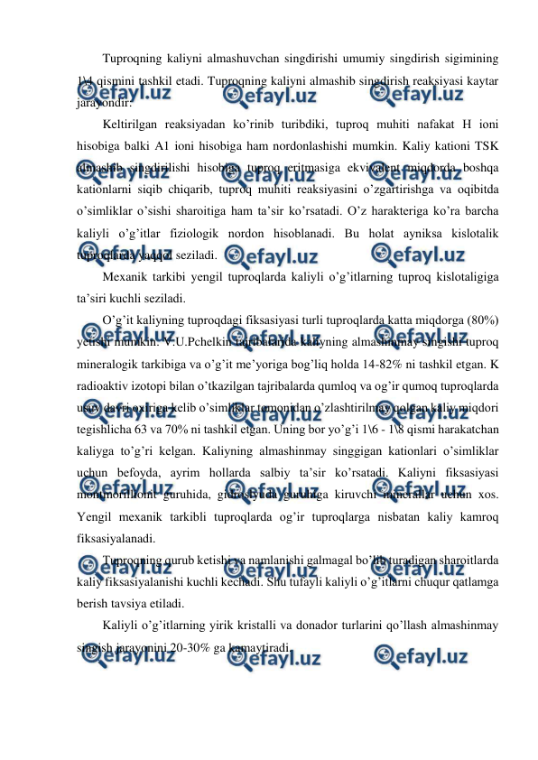  
 
Tuproqning kaliyni almashuvchan singdirishi umumiy singdirish sigimining 
1\4 qismini tashkil etadi. Tuproqning kaliyni almashib singdirish reaksiyasi kaytar 
jarayondir: 
Keltirilgan reaksiyadan ko’rinib turibdiki, tuproq muhiti nafakat H ioni 
hisobiga balki A1 ioni hisobiga ham nordonlashishi mumkin. Kaliy kationi TSK 
almashib singdirilishi hisobiga tuproq eritmasiga ekvivalent miqdorda boshqa 
kationlarni siqib chiqarib, tuproq muhiti reaksiyasini o’zgartirishga va oqibitda 
o’simliklar o’sishi sharoitiga ham ta’sir ko’rsatadi. O’z harakteriga ko’ra barcha 
kaliyli o’g’itlar fiziologik nordon hisoblanadi. Bu holat ayniksa kislotalik 
tuproqlarda yaqqol seziladi. 
Mexanik tarkibi yengil tuproqlarda kaliyli o’g’itlarning tuproq kislotaligiga 
ta’siri kuchli seziladi. 
O’g’it kaliyning tuproqdagi fiksasiyasi turli tuproqlarda katta miqdorga (80%) 
yetishi mumkin. V.U.Pchelkin tajribalarida kaliyning almashinmay singishi tuproq 
mineralogik tarkibiga va o’g’it me’yoriga bog’liq holda 14-82% ni tashkil etgan. K 
radioaktiv izotopi bilan o’tkazilgan tajribalarda qumloq va og’ir qumoq tuproqlarda 
usuv davri oxiriga kelib o’simliklar tomonidan o’zlashtirilmay qolgan kaliy miqdori 
tegishlicha 63 va 70% ni tashkil etgan. Uning bor yo’g’i 1\6 - 1\8 qismi harakatchan 
kaliyga to’g’ri kelgan. Kaliyning almashinmay singgigan kationlari o’simliklar 
uchun befoyda, ayrim hollarda salbiy ta’sir ko’rsatadi. Kaliyni fiksasiyasi 
montmorillionit guruhida, gidroslyuda guruhiga kiruvchi minerallar uchun xos. 
Yengil mexanik tarkibli tuproqlarda og’ir tuproqlarga nisbatan kaliy kamroq 
fiksasiyalanadi. 
Tuproqning qurub ketishi va namlanishi galmagal bo’lib turadigan sharoitlarda 
kaliy fiksasiyalanishi kuchli kechadi. Shu tufayli kaliyli o’g’itlarni chuqur qatlamga 
berish tavsiya etiladi. 
Kaliyli o’g’itlarning yirik kristalli va donador turlarini qo’llash almashinmay 
singish jarayonini 20-30% ga kamaytiradi. 
