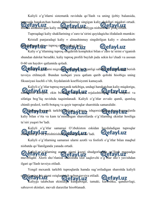  
 
Kaliyli o’g’itlarni sistematik ravishda qo’llash va uning ijobiy balansida, 
tuproqda harakatchan hamda almashinmay singigan kaliy shakllari miqdori ortadi. 
Bunda almashuvgan kaliy miqdori, eruvchan kaliyga nisbatan ko’proq ortadi. 
Tuproqdagi kaliy shakllarining o’zaro ta’sirini quyidagicha ifodalash mumkin: 
Kristall panjaradagi kaliy = almashinmay singdirilgan kaliy = almashinib 
singdirilgan kaliy = tuproq eritmasidagi kaliy. 
Kaliy o’g’itlarning tuproq singdirish kompleksi bilan o’zaro ta’sirini o’rganish 
shundan dalolat beradiki, kaliy tuproq profili buylab juda sekin ko’chadi va asosan 
0-60 sm haydov qatlamida qoladi. 
Kaliyli o’g’itlarni migrasiyasi kuchsiz bo’lganligi sababli yuza qatlamga berish 
tavsiya etilmaydi. Bundan tashqari yuza qatlam qurib qolishi hisobiga uning 
fiksasiyasi kuchli o’tib, foydalanish koeffisiyenti kamayadi. 
Kaliyli o’g’itlar tuproq mexanik tarkibiga, undagi harakatchan kaliy miqdoriga, 
namlanish darajasi, ekin biologik xususiyati, rejalashtirilgan hosil miqdori va 
sifatiga bog’liq ravishda taqsimlanadi. Kaliyli o’g’itlar avvalo qumli, qumloq 
chimli-podzol, torfli-botqoq va qayir tuproqlar sharoitida samaralidir. 
Qumoq mexanik tarkibli kulrang o’rmon, ishqorsizlangan qora tuproqlarda 
kaliy bilan o’rta va kam ta’minlangan sharoitlarda o’g’itlarning ekinlar hosiliga 
ta’siri yuqori bo’ladi. 
Kaliyli o’g’itlar samarasi O’zbekiston eskidan haydaladigan tuproqlar 
sharoitida g’o’za yetishtirishda yanada yuqori bo’ladi. 
Kaliyli o’g’itlarning samarasi ularni azotli va fosforli o’g’itlar bilan maqbul 
nisbatda qo’llanilganda yanada ortadi. 
Kaliyli o’g’itlarning asosiy qismi kuzgi shudgorlashda qo’llash maqsadga 
muvofiqdir. Xlorli sho’rlanish sharoitida xlor saqlovchi o’g’itlar sho’r yuvishdan 
ilgari qo’llash tavsiya etiladi. 
Yengil mexanik tarkibli tuproqlarda hamda sug’oriladigan sharoitda kaliyli 
o’g’itlarning bir qismi oziqlantirish uchun tavsiya etiladi. 
Kaliyga talabchan ekinlarga kungaboqar, tamaki, kartoshka, qandlavlagi, 
sabzavot ekinlari, mevali daraxtlar hisoblanadi. 
