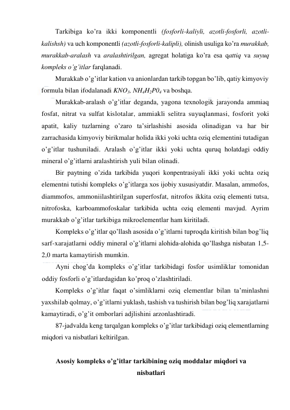  
 
Tarkibiga ko’ra ikki komponentli (fosforli-kaliyli, azotli-fosforli, azotli-
kalishsh) va uch komponentli (azotli-fosforli-kalipli), olinish usuliga ko’ra murakkab, 
murakkab-aralash va aralashtirilgan, agregat holatiga ko’ra esa qattiq va suyuq 
kompleks o’g’itlar farqlanadi. 
Murakkab o’g’itlar kation va anionlardan tarkib topgan bo’lib, qatiy kimyoviy 
formula bilan ifodalanadi KNO3, NH4H2P04 va boshqa. 
Murakkab-aralash o’g’itlar deganda, yagona texnologik jarayonda ammiaq 
fosfat, nitrat va sulfat kislotalar, ammiakli selitra suyuqlanmasi, fosforit yoki 
apatit, kaliy tuzlarning o’zaro ta’sirlashishi asosida olinadigan va har bir 
zarrachasida kimyoviy birikmalar holida ikki yoki uchta oziq elementini tutadigan 
o’g’itlar tushuniladi. Aralash o’g’itlar ikki yoki uchta quruq holatdagi oddiy 
mineral o’g’itlarni aralashtirish yuli bilan olinadi. 
Bir paytning o’zida tarkibida yuqori konpentrasiyali ikki yoki uchta oziq 
elementni tutishi kompleks o’g’itlarga xos ijobiy xususiyatdir. Masalan, ammofos, 
diammofos, ammoniilashtirilgan superfosfat, nitrofos ikkita oziq elementi tutsa, 
nitrofoska, karboammofoskalar tarkibida uchta oziq elementi mavjud. Ayrim 
murakkab o’g’itlar tarkibiga mikroelementlar ham kiritiladi. 
Kompleks o’g’itlar qo’llash asosida o’g’itlarni tuproqda kiritish bilan bog’liq 
sarf-xarajatlarni oddiy mineral o’g’itlarni alohida-alohida qo’llashga nisbatan 1,5-
2,0 marta kamaytirish mumkin. 
Ayni chog’da kompleks o’g’itlar tarkibidagi fosfor usimliklar tomonidan 
oddiy fosforli o’g’itlardagidan ko’proq o’zlashtiriladi. 
Kompleks o’g’itlar faqat o’simliklarni oziq elementlar bilan ta’minlashni 
yaxshilab qolmay, o’g’itlarni yuklash, tashish va tushirish bilan bog’liq xarajatlarni 
kamaytiradi, o’g’it omborlari adjlishini arzonlashtiradi. 
87-jadvalda keng tarqalgan kompleks o’g’itlar tarkibidagi oziq elementlarning 
miqdori va nisbatlari keltirilgan. 
 
Asosiy kompleks o’g’itlar tarkibining oziq moddalar miqdori va 
nisbatlari 
