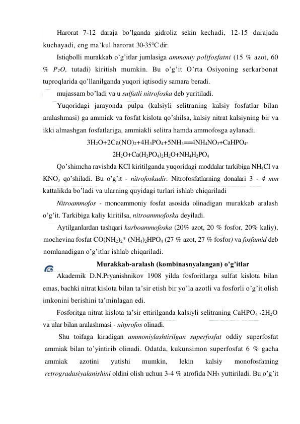  
 
Harorat 7-12 daraja bo’lganda gidroliz sekin kechadi, 12-15 darajada 
kuchayadi, eng ma’kul harorat 30-35°C dir. 
Istiqbolli murakkab o’g’itlar jumlasiga ammoniy polifosfatni (15 % azot, 60 
% P2O, tutadi) kiritish mumkin. Bu o’g’it O’rta Osiyoning serkarbonat 
tuproqlarida qo’llanilganda yuqori iqtisodiy samara beradi. 
mujassam bo’ladi va u sulfatli nitrofoska deb yuritiladi. 
Yuqoridagi jarayonda pulpa (kalsiyli selitraning kalsiy fosfatlar bilan 
aralashmasi) ga ammiak va fosfat kislota qo’shilsa, kalsiy nitrat kalsiyning bir va 
ikki almashgan fosfatlariga, ammiakli selitra hamda ammofosga aylanadi. 
3H2O+2Ca(NO)2+4H3PO4+5NH3==4NH4NO3+CaHPO4- 
2H2O+Ca(H2PO4)2H2O+NH4H2PO4 
Qo’shimcha ravishda KCI kiritilganda yuqoridagi moddalar tarkibiga NH4CI va 
KNO3 qo’shiladi. Bu o’g’it - nitrofoskadir. Nitrofosfatlarning donalari 3 - 4 mm 
kattalikda bo’ladi va ularning quyidagi turlari ishlab chiqariladi  
Nitroammofos - monoammoniy fosfat asosida olinadigan murakkab aralash 
o’g’it. Tarkibiga kaliy kiritilsa, nitroammofoska deyiladi. 
Aytilganlardan tashqari karboammofoska (20% azot, 20 % fosfor, 20% kaliy), 
mochevina fosfat CO(NH2)2* (NH4)2HPO4 (27 % azot, 27 % fosfor) va fosfamid deb 
nomlanadigan o’g’itlar ishlab chiqariladi. 
Murakkab-aralash (kombinasnyalangan) o’g’itlar 
Akademik D.N.Pryanishnikov 1908 yilda fosforitlarga sulfat kislota bilan 
emas, bachki nitrat kislota bilan ta’sir etish bir yo’la azotli va fosforli o’g’it olish 
imkonini berishini ta’minlagan edi. 
Fosforitga nitrat kislota ta’sir ettirilganda kalsiyli selitraning CaHPO4 *2H2O 
va ular bilan aralashmasi - nitprofos olinadi. 
Shu toifaga kiradigan ammoniylashtirilgan superfosfat oddiy superfosfat 
ammiak bilan to’yintirib olinadi. Odatda, kukunsimon superfosfat 6 % gacha 
ammiak 
azotini 
yutishi 
mumkin, 
lekin 
kalsiy 
monofosfatning 
retrogradasiyalanishini oldini olish uchun 3-4 % atrofida NH3 yuttiriladi. Bu o’g’it 
