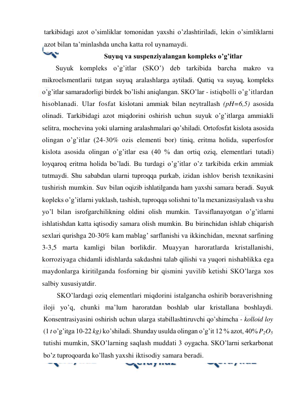  
 
tarkibidagi azot o’simliklar tomonidan yaxshi o’zlashtiriladi, lekin o’simliklarni 
azot bilan ta’minlashda uncha katta rol uynamaydi. 
Suyuq va suspenziyalangan kompleks o’g’itlar 
Suyuk kompleks o’g’itlar (SKO’) deb tarkibida barcha makro va 
mikroelsmentlarii tutgan suyuq aralashlarga aytiladi. Qattiq va suyuq, kompleks 
o’g’itlar samaradorligi birdek bo’lishi aniqlangan. SKO’lar - istiqbolli o’g’itlardan 
hisoblanadi. Ular fosfat kislotani ammiak bilan neytrallash (pH=6,5) asosida 
olinadi. Tarkibidagi azot miqdorini oshirish uchun suyuk o’g’itlarga ammiakli 
selitra, mochevina yoki ularning aralashmalari qo’shiladi. Ortofosfat kislota asosida 
olingan o’g’itlar (24-30% ozis elementi bor) tiniq, eritma holida, superfosfor 
kislota asosida olingan o’g’itlar esa (40 % dan ortiq oziq, elementlari tutadi) 
loyqaroq eritma holida bo’ladi. Bu turdagi o’g’itlar o’z tarkibida erkin ammiak 
tutmaydi. Shu sababdan ularni tuproqqa purkab, izidan ishlov berish texnikasini 
tushirish mumkin. Suv bilan oqizib ishlatilganda ham yaxshi samara beradi. Suyuk 
kopleks o’g’itlarni yuklash, tashish, tuproqqa solishni to’la mexanizasiyalash va shu 
yo’l bilan isrofgarchilikning oldini olish mumkin. Tavsiflanayotgan o’g’itlarni 
ishlatishdan katta iqtisodiy samara olish mumkin. Bu birinchidan ishlab chiqarish 
sexlari qurishga 20-30% kam mablag’ sarflanishi va ikkinchidan, mexnat sarfining 
3-3,5 marta kamligi bilan borlikdir. Muayyan haroratlarda kristallanishi, 
korroziyaga chidamli idishlarda sakdashni talab qilishi va yuqori nishablikka ega 
maydonlarga kiritilganda fosforning bir qismini yuvilib ketishi SKO’larga xos 
salbiy xususiyatdir. 
SKO’lardagi oziq elementlari miqdorini istalgancha oshirib boraverishning 
iloji yo’q, chunki ma’lum haroratdan boshlab ular kristallana boshlaydi. 
Konsentrasiyasini oshirish uchun ularga stabillashtiruvchi qo’shimcha - kolloid loy 
(1 t o’g’itga 10-22 kg) ko’shiladi. Shunday usulda olingan o’g’it 12 % azot, 40% P2O5 
tutishi mumkin, SKO’larning saqlash muddati 3 oygacha. SKO’larni serkarbonat 
bo’z tuproqoarda ko’llash yaxshi iktisodiy samara beradi. 
