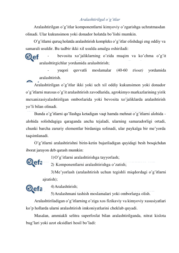  
 
Aralashtirilgal o’g’itlar 
Aralashtirilgan o’g’itlar komponentlarni kimyoviy o’zgarishga uchratmasdan 
olinadi. Ular kukunsimon yoki donador holatda bo’lishi mumkin. 
O’g’itlarni quruq holatda aralashtirish kompleks o’g’itlar olishdagi eng oddiy va 
samarali usuldir. Bu tadbir ikki xil usulda amalga oshiriladi: 
- 
bevosita xo’jaliklarning o’zida muqim va ko’chma o’g’it 
aralashtirgichlar yordamida aralashtirish; 
- 
yuqori 
quvvatli 
moslamalar 
(40-60 
t/soat) 
yordamida 
aralashtirish. 
Aralashtirilgan o’g’itlar ikki yoki uch xil oddiy kukunsimon yoki donador 
o’g’itlarni maxsus o’g’it aralashtirish zavodlarida, agrokimyo markazlarining yirik 
mexanizasiyalashtirilgan omborlarida yoki bevosita xo’jaliklarda aralashtirish 
yo’li bilan olinadi. 
Bunda o’g’itlarni qo’llashga ketadigan vaqt hamda mehnat o’g’itlarni alohida - 
alohida solishdagiga qaraganda ancha tejaladi, ularning samaradorligi ortadi, 
chunki barcha zaruriy elementlar birdaniga solinadi, ular paykalga bir me’yorda 
taqsimlanadi. 
O’g’itlarni aralashtirishni birin-ketin bajariladigan quyidagi besh bosqichdan 
iborat jarayon deb qarash mumkin: 
1) O’g’itlarni aralashtirishga tayyorlash; 
2)  Komponentlarni aralashtirishga o’zatish; 
3) Me’yorlash (aralashtirish uchun tegishli miqdordagi o’g’itlarni 
ajratish); 
4) Aralashtirish; 
5) Aralashmani tashish moslamalari yoki omborlarga olish. 
Aralashtiriladigan o’g’itlarning o’ziga xos fizikaviy va kimyoviy xususiyatlari 
ko’p hollarda ularni aralashtirish imkoniyatlarini cheklab quyadi. 
Masalan, ammiakli selitra superfosfat bilan aralashtirilganda, nitrat kislota 
bug’lari yoki azot oksidlari hosil bo’ladi: 
