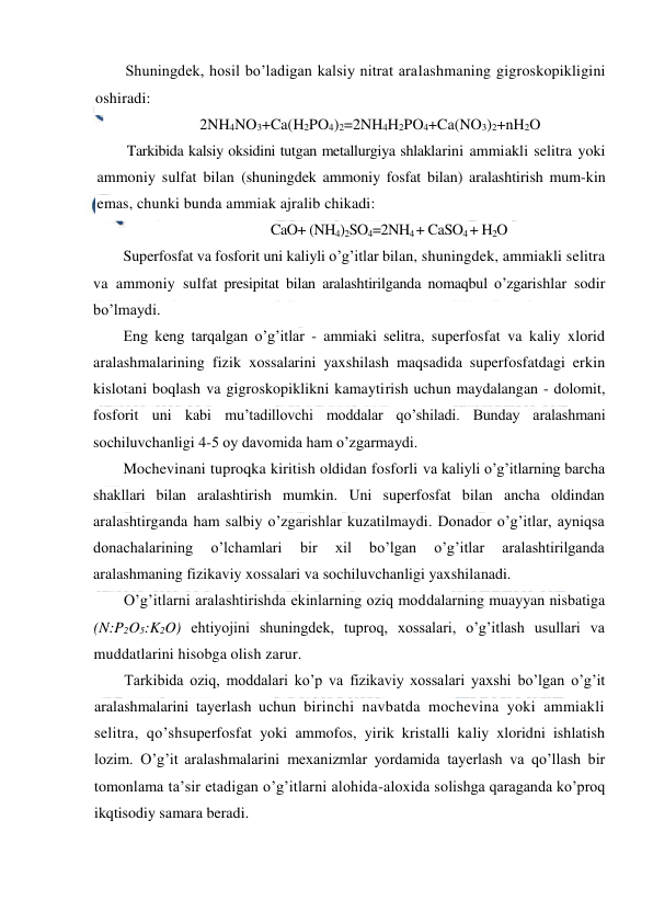  
 
Shuningdek, hosil bo’ladigan kalsiy nitrat aralashmaning gigroskopikligini 
oshiradi: 
2NH4NO3+Ca(H2PO4)2=2NH4H2PO4+Ca(NO3)2+nH2O 
Tarkibida kalsiy oksidini tutgan metallurgiya shlaklarini ammiakli selitra yoki 
ammoniy sulfat bilan (shuningdek ammoniy fosfat bilan) aralashtirish mum-kin 
emas, chunki bunda ammiak ajralib chikadi: 
CaO+ (NH4)2SO4=2NH4 + CaSO4 + H2O 
Superfosfat va fosforit uni kaliyli o’g’itlar bilan, shuningdek, ammiakli selitra 
va ammoniy sulfat presipitat bilan aralashtirilganda nomaqbul o’zgarishlar sodir 
bo’lmaydi. 
Eng keng tarqalgan o’g’itlar - ammiaki selitra, superfosfat va kaliy xlorid 
aralashmalarining fizik xossalarini yaxshilash maqsadida superfosfatdagi erkin 
kislotani boqlash va gigroskopiklikni kamaytirish uchun maydalangan - dolomit, 
fosforit uni kabi mu’tadillovchi moddalar qo’shiladi. Bunday aralashmani 
sochiluvchanligi 4-5 oy davomida ham o’zgarmaydi. 
Mochevinani tuproqka kiritish oldidan fosforli va kaliyli o’g’itlarning barcha 
shakllari bilan aralashtirish mumkin. Uni superfosfat bilan ancha oldindan 
aralashtirganda ham salbiy o’zgarishlar kuzatilmaydi. Donador o’g’itlar, ayniqsa 
donachalarining 
o’lchamlari 
bir 
xil 
bo’lgan 
o’g’itlar 
aralashtirilganda 
aralashmaning fizikaviy xossalari va sochiluvchanligi yaxshilanadi. 
O’g’itlarni aralashtirishda ekinlarning oziq moddalarning muayyan nisbatiga 
(N:P2O5:K2O) ehtiyojini shuningdek, tuproq, xossalari, o’g’itlash usullari va 
muddatlarini hisobga olish zarur. 
Tarkibida oziq, moddalari ko’p va fizikaviy xossalari yaxshi bo’lgan o’g’it 
aralashmalarini tayerlash uchun birinchi navbatda mochevina yoki ammiakli 
selitra, qo’shsuperfosfat yoki ammofos, yirik kristalli kaliy xloridni ishlatish 
lozim. O’g’it aralashmalarini mexanizmlar yordamida tayerlash va qo’llash bir 
tomonlama ta’sir etadigan o’g’itlarni alohida-aloxida solishga qaraganda ko’proq 
ikqtisodiy samara beradi. 
