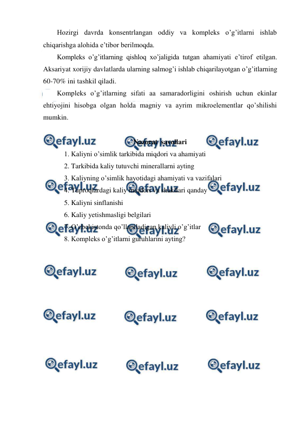  
 
Hozirgi davrda konsentrlangan oddiy va kompleks o’g’itlarni ishlab 
chiqarishga alohida e’tibor berilmoqda. 
Kompleks o’g’itlarning qishloq xo’jaligida tutgan ahamiyati e’tirof etilgan. 
Aksariyat xorijiy davlatlarda ularning salmog’i ishlab chiqarilayotgan o’g’itlarning 
60-70% ini tashkil qiladi. 
Kompleks o’g’itlarning sifati aa samaradorligini oshirish uchun ekinlar 
ehtiyojini hisobga olgan holda magniy va ayrim mikroelementlar qo’shilishi 
mumkin. 
 
Nazorat  savollari 
1. Kaliyni o’simlik tarkibida miqdori va ahamiyati 
2. Tarkibida kaliy tutuvchi minerallarni ayting 
3. Kaliyning o’simlik hayotidagi ahamiyati va vazifalari 
4. Tuproqlardagi kaliy miqdori va shakllari qanday 
5. Kaliyni sinflanishi 
6. Kaliy yetishmasligi belgilari 
7. O’zbekistonda qo’llaniladigan kaliyli o’g’itlar 
8. Kompleks o’g’itlarni guruhlarini ayting? 
 
