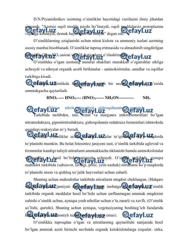  
 
D.N.Pryanishnikov azotning o’simliklar hayotidagi vazifasini ilmiy jihatdan 
o’rganib, "Azotsiz oqsil modda paydo bo’lmaydi, oqsil moddalarsiz protoplazma 
vujudga kelmaydi, demak hayot ham bo’lmaydi" degan edi. 
O’simliklarning oziqlanishi uchun nitrat kislota va ammoniy tuzlari azotning 
asosiy manbai hisoblanadi. O’simliklar tuproq eritmasida va almashinib singdirilgan 
holatda bo’lgan NO3 anioni va NH4 kationlarni o’zlashtiradilar. 
O’simlikka o’tgan azotning mineral shakllari murakkab o’zgarishlar sikliga 
uchraydi va nihoyat organik azotli birikmalar - aminokislotalar, amidlar va oqsillar 
tarkibiga kiradi. 
 Nitratlar o’simlikda bosqichma bosqich bir nechta fermentlar ta’sirida 
ammiakgacha qaytariladi. 
HNO3 ---- HNO2---- (HNO)2------ NH2ON----------- 
NH3 
               Nitrat     nitrit  giponitrit  gidroqsilamin  
ammiak 
Tarkibida molibden, mis, temir va marganes mikroelementlari bo’lgan 
nitratreduktaza, giponitritreduktaza, gidroqsilamin reduktaza fermentlari ishtirokida 
quyidagi reaksiyalar ro’y beradi. 
Nitratlar o’simliklar uchun zaharsiz va ular to’qimalarda ko’p miqdorda 
to’planishi mumkin. Bu holat fotosintez jarayoni sust, o’simlik tarkibida uglevod va 
fermentlar kamligi tufayli nitratlarni ammiakkacha tiklanishi hamda aminokislotalar 
va oqsillar oz hosil bo’lishi natijasida uchraydi. O’simlik tarkibida, ayniqsa 
mahsulot tarkibida (sabzavot, lavlagi, poliz, yem-xashak) nitratlarni ko’p miqdorda 
to’planishi inson va qishloq xo’jalik hayvonlari uchun zaharli. 
Shuning uchun mahsulotlar tarkibida nitratlarni miqdori cheklangan. (Halqaro 
sog’liqni saqlash jamiyati tomonidan). Shuni inobatga olish kerakki, o’simlik 
tarkibida organik moddalar hosil bo’lishi uchun sarflanmagan ammiak miqdorini 
oshishi o’simlik uchun, ayniqsa yosh nihollar uchun o’ta zararli va xavfli. (O’simlik 
so’lishi, qurishi). Shuning uchun ayniqsa, vegetasiyaning boshlaig’ich fazalarida 
katta miqdorda ammoniyli tuzlar berish mumkin emas). 
O’simlikka tuproqdan o’tgan va nitratlarning qaytarilishi natijasida hosil 
bo’lgan ammiak azoti birinchi navbatda organik ketokislotalarga (oqsalat- sirka, 
