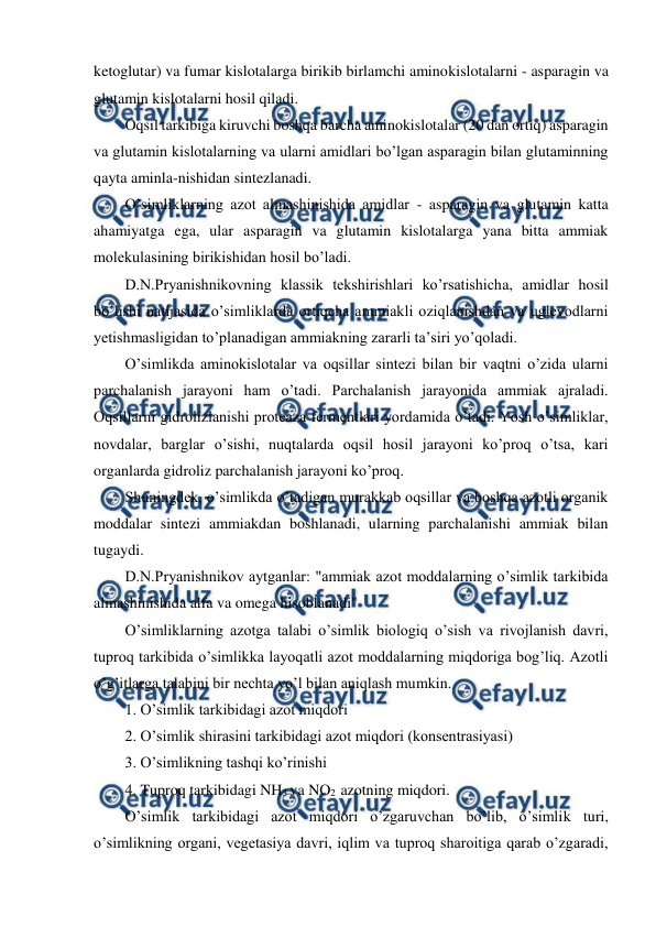  
 
ketoglutar) va fumar kislotalarga birikib birlamchi aminokislotalarni - asparagin va 
glutamin kislotalarni hosil qiladi. 
Oqsil tarkibiga kiruvchi boshqa barcha aminokislotalar (20 dan ortiq) asparagin 
va glutamin kislotalarning va ularni amidlari bo’lgan asparagin bilan glutaminning 
qayta aminla-nishidan sintezlanadi. 
O’simliklarning azot almashinishida amidlar - asparagin va glutamin katta 
ahamiyatga ega, ular asparagin va glutamin kislotalarga yana bitta ammiak 
molekulasining birikishidan hosil bo’ladi. 
D.N.Pryanishnikovning klassik tekshirishlari ko’rsatishicha, amidlar hosil 
bo’lishi natijasida o’simliklarda ortiqcha ammiakli oziqlanishdan va uglevodlarni 
yetishmasligidan to’planadigan ammiakning zararli ta’siri yo’qoladi. 
O’simlikda aminokislotalar va oqsillar sintezi bilan bir vaqtni o’zida ularni 
parchalanish jarayoni ham o’tadi. Parchalanish jarayonida ammiak ajraladi. 
Oqsillarni gidrolizlanishi proteaza fermentlari yordamida o’tadi. Yosh o’simliklar, 
novdalar, barglar o’sishi, nuqtalarda oqsil hosil jarayoni ko’proq o’tsa, kari 
organlarda gidroliz parchalanish jarayoni ko’proq. 
Shuningdek, o’simlikda o’tadigan murakkab oqsillar va boshqa azotli organik 
moddalar sintezi ammiakdan boshlanadi, ularning parchalanishi ammiak bilan 
tugaydi. 
D.N.Pryanishnikov aytganlar: "ammiak azot moddalarning o’simlik tarkibida 
almashinishida alfa va omega hisoblanadi" 
O’simliklarning azotga talabi o’simlik biologiq o’sish va rivojlanish davri, 
tuproq tarkibida o’simlikka layoqatli azot moddalarning miqdoriga bog’liq. Azotli 
o’g’itlarga talabini bir nechta yo’l bilan aniqlash mumkin. 
1. O’simlik tarkibidagi azot miqdori 
2. O’simlik shirasini tarkibidagi azot miqdori (konsentrasiyasi) 
3. O’simlikning tashqi ko’rinishi 
4. Tuproq tarkibidagi NH3 va NO2  azotning miqdori. 
O’simlik tarkibidagi azot miqdori o’zgaruvchan bo’lib, o’simlik turi, 
o’simlikning organi, vegetasiya davri, iqlim va tuproq sharoitiga qarab o’zgaradi, 
