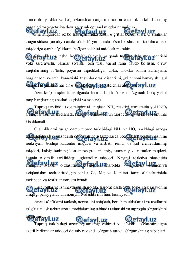  
 
ammo ilmiy ishlar va ko’p izlanishlar natijasida har bir o’simlik tarkibida, uning 
organlari va vegetasiya davriga qarab optimal miqdorlar ma’lum. 
Shu miqdordan oz bo’lsa, o’simlikka azotli o’g’itlar berish shart. O’simliklar 
diagnostikasi (amaliy darsda o’tiladi) yordamida o’simlik shirasini tarkibida azot 
miqdoriga qarab o’g’itlarga bo’lgan talabini aniqlash mumkin. 
O’simlikning tashqi ko’rinishi (slaydlarga qarab tushuntirish) rangi oqarishi 
yoki sarg’ayishi, barglar so’lishi, och tusli yashil rang paydo bo’lishi, o’suv 
nuqtalarining so’lishi, poyasini ingichkaligi, tuplar, shoxlar sonini kamayishi, 
barglar soni va sathi kamayishi, tugunlar orasi qisqarishi, gullar soni kamayishi, gul 
va hosil to’qilishi, (har bir o’simlik uchun ko’rsatgichlar alohida). 
Azot ko’p miqdorda berilganda ham tashqi ko’rinishi o’zgaradi (to’q yashil 
rang barglarning chetlari kuyishi va xoqazo). 
Tuproq tarkibida azot miqdorini aniqlash NH4 reaktivi yordamida yoki NO3 
Grandval usulida aniqlanadi. Har bir o’simlik uchun tuproqda har xil miqdor optimal 
hisoblanadi. 
O’simliklarni turiga qarab tuproq tarkibidagi NH4 va NO3 shakldagi azotga 
talabchanlik va o’zlashtirish qobiliyati ko’p faktorlarga bog’liq: tuproq eritmasining 
reaksiyasi, boshqa kationlar miqdori va nisbati, ionlar va kul elementlarning 
miqdori, kalsiy ionining konsentrasiyasi, magniy, ammoniy va nitratlar miqdori, 
hamda o’simlik tarkibidagi uglevodlar miqdori. Neytral reaksiya sharoitida 
ammoniy yaxshi o’zlashtiriladi, nordon sharoitda - nitratlar. Ammoniyli 
oziqlanishni tezlashtiradigan ionlar Ca, Mg va K nitrat ionni o’zlashtirishda 
molibden va fosfatlar yordam beradi. 
Uglevodlar yetishmaydigan sharoitda, harorat pastligida, fotosintez jarayonini 
aniqligi pasayganda ammoniyni o’zlashtirishi ham kamayadi. 
Azotli o’g’itlarni tanlash, normasini aniqlash, berish muddatlarini va usullarini 
to’g’ri tanlash uchun azotli moddalarning tabiatda aylanishi va tuproqda o’zgarishini 
bilish zarur. 
Tuproq tarkibidagi azotning umumiy zahirasi va o’simlik o’zlashtiradigan 
azotli birikmalar miqdori doimiy ravishda o’zgarib turadi. O’zgarishning sabablari: 
