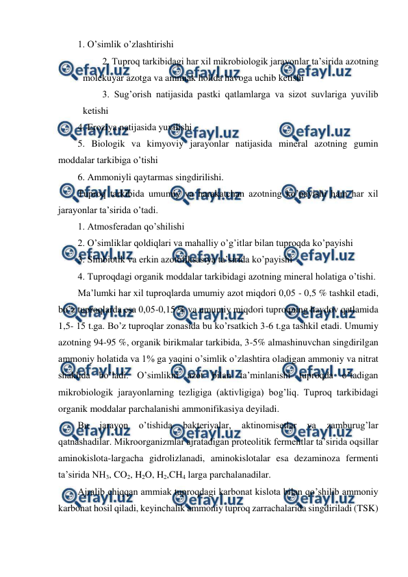  
 
1. O’simlik o’zlashtirishi 
2. Tuproq tarkibidagi har xil mikrobiologik jarayonlar ta’sirida azotning 
molekuyar azotga va ammiak holida havoga uchib ketishi 
3. Sug’orish natijasida pastki qatlamlarga va sizot suvlariga yuvilib 
ketishi 
4. Eroziya natijasida yuvilishi 
5. Biologik va kimyoviy jarayonlar natijasida mineral azotning gumin 
moddalar tarkibiga o’tishi 
6. Ammoniyli qaytarmas singdirilishi. 
Tuproq tarkibida umumiy va harakatchan azotning ko’payishi ham har xil 
jarayonlar ta’sirida o’tadi. 
1. Atmosferadan qo’shilishi 
2. O’simliklar qoldiqlari va mahalliy o’g’itlar bilan tuproqda ko’payishi 
3. Simbiotik va erkin azotofiksasiya ta’sirida ko’payishi 
4. Tuproqdagi organik moddalar tarkibidagi azotning mineral holatiga o’tishi. 
Ma’lumki har xil tuproqlarda umumiy azot miqdori 0,05 - 0,5 % tashkil etadi, 
bo’z tuproqlarda esa 0,05-0,15 % va umumiy miqdori tuproqning haydov qatlamida 
1,5- 15 t.ga. Bo’z tuproqlar zonasida bu ko’rsatkich 3-6 t.ga tashkil etadi. Umumiy 
azotning 94-95 %, organik birikmalar tarkibida, 3-5% almashinuvchan singdirilgan 
ammoniy holatida va 1% ga yaqini o’simlik o’zlashtira oladigan ammoniy va nitrat 
shaklida bo’ladi. O’simlikni azot bilan ta’minlanishi tuproqda o’tadigan 
mikrobiologik jarayonlarning tezligiga (aktivligiga) bog’liq. Tuproq tarkibidagi 
organik moddalar parchalanishi ammonifikasiya deyiladi. 
Bu 
jarayon 
o’tishida 
bakteriyalar, 
aktinomisetlar 
va 
zamburug’lar 
qatnashadilar. Mikroorganizmlar ajratadigan proteolitik fermentlar ta’sirida oqsillar 
aminokislota-largacha gidrolizlanadi, aminokislotalar esa dezaminoza fermenti 
ta’sirida NH3, CO2, H2O, H2,CH4 larga parchalanadilar. 
Ajralib chiqqan ammiak tuproqdagi karbonat kislota bilan qo’shilib ammoniy 
karbonat hosil qiladi, keyinchalik ammoniy tuproq zarrachalarida singdiriladi (TSK) 
