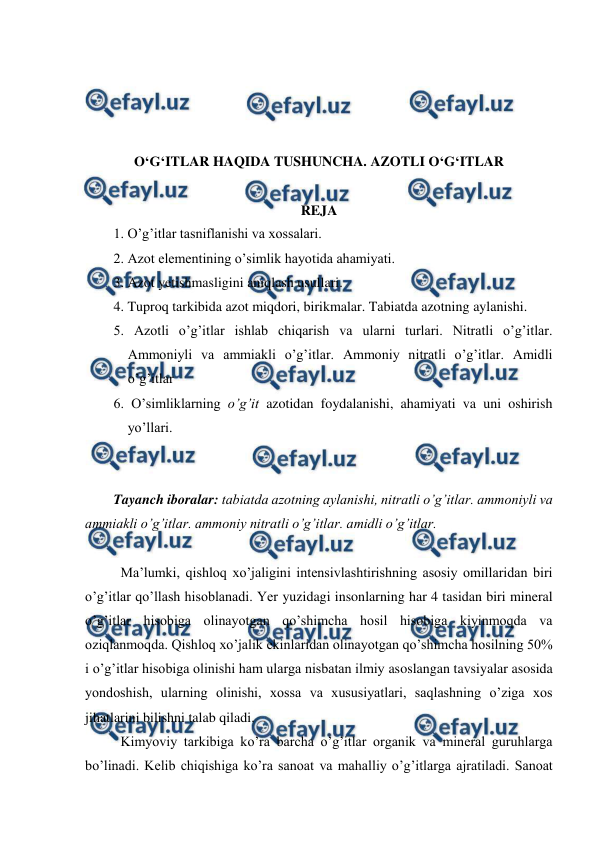  
 
 
 
 
 
O‘G‘ITLAR HAQIDA TUSHUNCHA. AZOTLI O‘G‘ITLAR 
 
REJA 
1. O’g’itlar tasniflanishi va xossalari. 
2. Azot elementining o’simlik hayotida ahamiyati. 
3. Azot yetishmasligini aniqlash usullari. 
4. Tuproq tarkibida azot miqdori, birikmalar. Tabiatda azotning aylanishi. 
5. Azotli o’g’itlar ishlab chiqarish va ularni turlari. Nitratli o’g’itlar. 
Ammoniyli va ammiakli o’g’itlar. Ammoniy nitratli o’g’itlar. Amidli 
o’g’itlar 
6. O’simliklarning o’g’it azotidan foydalanishi, ahamiyati va uni oshirish 
yo’llari. 
 
 
Tayanch iboralar: tabiatda azotning aylanishi, nitratli o’g’itlar. ammoniyli va 
ammiakli o’g’itlar. ammoniy nitratli o’g’itlar. amidli o’g’itlar. 
 
Ma’lumki, qishloq xo’jaligini intensivlashtirishning asosiy omillaridan biri 
o’g’itlar qo’llash hisoblanadi. Yer yuzidagi insonlarning har 4 tasidan biri mineral 
o’g’itlar hisobiga olinayotgan qo’shimcha hosil hisobiga kiyinmoqda va 
oziqlanmoqda. Qishloq xo’jalik ekinlaridan olinayotgan qo’shimcha hosilning 50% 
i o’g’itlar hisobiga olinishi ham ularga nisbatan ilmiy asoslangan tavsiyalar asosida 
yondoshish, ularning olinishi, xossa va xususiyatlari, saqlashning o’ziga xos 
jihatlarini bilishni talab qiladi. 
Kimyoviy tarkibiga ko’ra barcha o’g’itlar organik va mineral guruhlarga 
bo’linadi. Kelib chiqishiga ko’ra sanoat va mahalliy o’g’itlarga ajratiladi. Sanoat 
