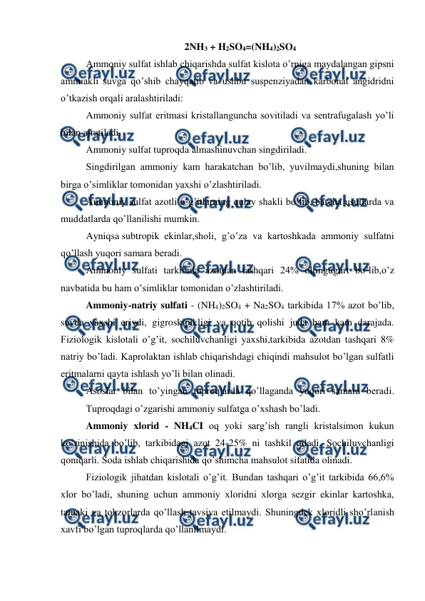  
 
2NH3 + H2SO4=(NH4)2SO4 
Ammoniy sulfat ishlab chiqarishda sulfat kislota o’rniga maydalangan gipsni 
ammiakli suvga qo’shib chayqatib va ushbu suspenziyadan karbonat angidridni 
o’tkazish orqali aralashtiriladi: 
Ammoniy sulfat eritmasi kristallanguncha sovitiladi va sentrafugalash yo’li 
bilan ajratiladi. 
Ammoniy sulfat tuproqda almashinuvchan singdiriladi. 
Singdirilgan ammoniy kam harakatchan bo’lib, yuvilmaydi,shuning bilan 
birga o’simliklar tomonidan yaxshi o’zlashtiriladi. 
Ammoniy sulfat azotli o’g’itlarning qulay shakli bo’lib, barcha usullarda va 
muddatlarda qo’llanilishi mumkin. 
Ayniqsa subtropik  ekinlar,sholi, g’o’za va kartoshkada ammoniy sulfatni 
qo’llash yuqori samara beradi. 
Ammoniy sulfati tarkibida azotdan tashqari 24% oltingugurt bo’lib,o’z 
navbatida bu ham o’simliklar tomonidan o’zlashtiriladi. 
Ammoniy-natriy sulfati - (NH4)2SO4 + Na2SO4 tarkibida 17% azot bo’lib, 
suvda yaxshi eriydi, gigroskipikligi va qotib qolishi juda ham kam darajada. 
Fiziologik kislotali o’g’it, sochiluvchanligi yaxshi,tarkibida azotdan tashqari 8% 
natriy bo’ladi. Kaprolaktan ishlab chiqarishdagi chiqindi mahsulot bo’lgan sulfatli 
eritmalarni qayta ishlash yo’li bilan olinadi. 
Asoslar bilan to’yingan tuproqlarda qo’llaganda yuqori samara beradi. 
Tuproqdagi o’zgarishi ammoniy sulfatga o’xshash bo’ladi. 
Ammoniy xlorid - NH4CI oq yoki sarg’ish rangli kristalsimon kukun 
ko’rinishida bo’lib, tarkibidagi azot 24-25% ni tashkil qiladi. Sochiluvchanligi 
qoniqarli. Soda ishlab chiqarishida qo’shimcha mahsulot sifatida olinadi. 
Fiziologik jihatdan kislotali o’g’it. Bundan tashqari o’g’it tarkibida 66,6% 
xlor bo’ladi, shuning uchun ammoniy xloridni xlorga sezgir ekinlar kartoshka, 
tamaki va tokzorlarda qo’llash tavsiya etilmaydi. Shuningdek xloridli sho’rlanish 
xavfi bo’lgan tuproqlarda qo’llanilmaydi. 
