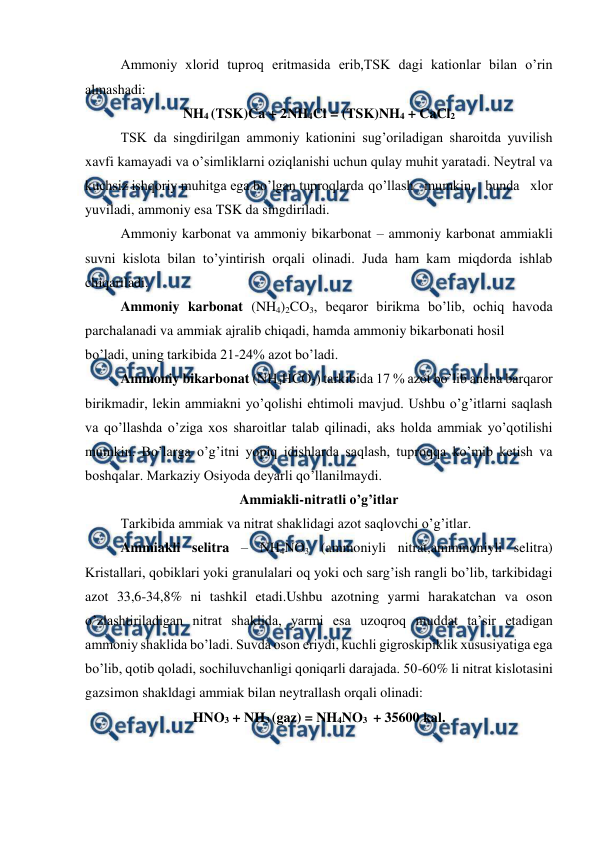  
 
Ammoniy xlorid tuproq eritmasida erib,TSK dagi kationlar bilan o’rin 
almashadi: 
NH4 (TSK)Ca + 2NH4Cl = (TSK)NH4 + CaCl2 
TSK da singdirilgan ammoniy kationini sug’oriladigan sharoitda yuvilish 
xavfi kamayadi va o’simliklarni oziqlanishi uchun qulay muhit yaratadi. Neytral va 
kuchsiz ishqoriy muhitga ega bo’lgan tuproqlarda qo’llash mumkin, bunda xlor 
yuviladi, ammoniy esa TSK da singdiriladi. 
Ammoniy karbonat va ammoniy bikarbonat – ammoniy karbonat ammiakli 
suvni kislota bilan to’yintirish orqali olinadi. Juda ham kam miqdorda ishlab 
chiqariladi. 
Ammoniy karbonat (NH4)2CO3, beqaror birikma bo’lib, ochiq havoda 
parchalanadi va ammiak ajralib chiqadi, hamda ammoniy bikarbonati hosil 
bo’ladi, uning tarkibida 21-24% azot bo’ladi. 
Ammoniy bikarbonat (NH4HCO3) tarkibida 17 % azot bo’lib ancha barqaror 
birikmadir, lekin ammiakni yo’qolishi ehtimoli mavjud. Ushbu o’g’itlarni saqlash 
va qo’llashda o’ziga xos sharoitlar talab qilinadi, aks holda ammiak yo’qotilishi 
mumkin. Bo’larga o’g’itni yopiq idishlarda saqlash, tuproqqa ko’mib ketish va 
boshqalar. Markaziy Osiyoda deyarli qo’llanilmaydi. 
Ammiakli-nitratli o’g’itlar 
Tarkibida ammiak va nitrat shaklidagi azot saqlovchi o’g’itlar. 
Ammiakli selitra – NH4NO3 (ammoniyli nitrat,ammmoniyli selitra) 
Kristallari, qobiklari yoki granulalari oq yoki och sarg’ish rangli bo’lib, tarkibidagi 
azot 33,6-34,8% ni tashkil etadi.Ushbu azotning yarmi harakatchan va oson 
o’zlashtiriladigan nitrat shaklida, yarmi esa uzoqroq muddat ta’sir etadigan 
ammoniy shaklida bo’ladi. Suvda oson eriydi, kuchli gigroskipiklik xususiyatiga ega 
bo’lib, qotib qoladi, sochiluvchanligi qoniqarli darajada. 50-60% li nitrat kislotasini 
gazsimon shakldagi ammiak bilan neytrallash orqali olinadi: 
HNO3 + NH3 (gaz) = NH4NO3  + 35600 kal. 
