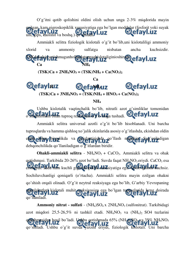  
 
O’g’itni qotib qolishini oldini olish uchun unga 2-3% miqdorida mayin 
ezilgan, kam gigroskopiklik xususiyatiga ega bo’lgan moddalar (fosforit yoki suyak 
uni, gips, kaolinit va boshq.) qo’shiladi. 
Ammiakli selitra fiziologik kislotali o’g’it bo’lib,uni kislotaliligi ammoniy 
xlorid 
va 
ammoniy 
sulfatga 
nisbatan 
ancha 
kuchsizdir. 
TSKdakalsiyyetishmaganhollardatuproqkislotaliginioshiradi: 
 
Ca 
 
 
 
  NH4 
 (TSK)Ca + 2NH4NO3 = (TSK)NH4 + Ca(NO3)2 
 
 
 
 
 
  Ca 
 
  H 
 
 
 
  NH4 
  (TSK)Ca + 3NH4NO3 = (TSK)NH4 + HNO3 + Ca(NO3)2 
 
 
 
 
 
  NH4 
Ushbu kislotalik vaqtinchalik bo’lib, nitratli azot o’simliklar tomonidan 
o’zlashtirilishi bilan tuproq reaksiyasi o’z o’rniga tushadi. 
Ammiakli selitra universal azotli o’g’it bo’lib hisoblanadi. Uni barcha 
tuproqlarda va hamma qishloq xo’jalik ekinlarida asosiy o’g’itlashda, ekishdan oldin 
ekish bilan birgalikda va oziqlantirishda qo’llash mumkin. Sug’oriladigan 
dehqonchilikda qo’llaniladigan o’g’itlardan biridir. 
Ohakli-ammiakli selitra - NH4NO3 + CaCO3. Ammiakli selitra va ohak 
qotishmasi. Tarkibida 20-26% azot bo’ladi. Suvda faqat NH4NO3 eriydi. CaCO3 esa 
erimaydi. Juda ham kuchli gigroskopiklik xususiyatiga ega. Qotib qolishi kuchsiz. 
Sochiluvchanligi qoniqarli (o’rtacha). Ammiakli selitra mayin ezilgan ohakni 
qo’shish orqali olinadi. O’g’it neytral reaksiyaga ega bo’lib, G’arbiy Yevropaning 
mamlakatlari kislotali muhit reaksiyasiga ega bo’lgan tuproqlarida keng doirada 
qo’llaniladi. 
Ammoniy nitrat - sulfati - (NH4)SO4 x 2NH4NO3 (sulfonitrat). Tarkibidagi 
azot miqdori 25,5-26,5% ni tashkil etadi. NH4NO3 va (NH4)2 SO4 tuzlarini 
qotishmasidan hosil bo’ladi. Ushbu qotishmada 65% (NH4)2 SO4 va 35% NH4NO3 
qo’shiladi. Ushbu o’g’it suvda yaxshi eriydi, fiziologik kislotali. Uni barcha 
