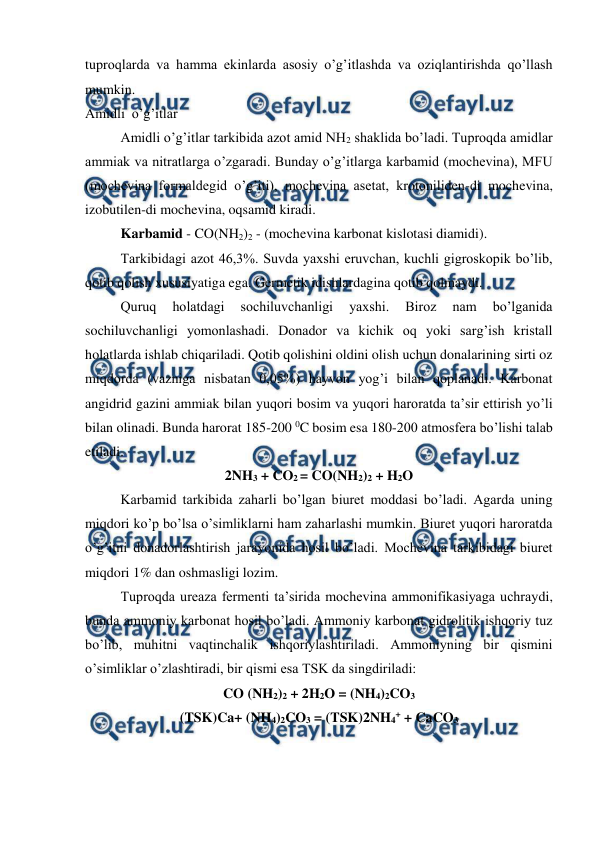  
 
tuproqlarda va hamma ekinlarda asosiy o’g’itlashda va oziqlantirishda qo’llash 
mumkin. 
Amidli  o’g’itlar 
Amidli o’g’itlar tarkibida azot amid NH2 shaklida bo’ladi. Tuproqda amidlar 
ammiak va nitratlarga o’zgaradi. Bunday o’g’itlarga karbamid (mochevina), MFU 
(mochevina formaldegid o’g’iti), mochevina asetat, krotoniliden-di mochevina, 
izobutilen-di mochevina, oqsamid kiradi. 
Karbamid - CO(NH2)2 - (mochevina karbonat kislotasi diamidi). 
Tarkibidagi azot 46,3%. Suvda yaxshi eruvchan, kuchli gigroskopik bo’lib, 
qotib qolish xususiyatiga ega. Germetik idishlardagina qotib qolmaydi. 
Quruq 
holatdagi 
sochiluvchanligi 
yaxshi. 
Biroz 
nam 
bo’lganida 
sochiluvchanligi yomonlashadi. Donador va kichik oq yoki sarg’ish kristall 
holatlarda ishlab chiqariladi. Qotib qolishini oldini olish uchun donalarining sirti oz 
miqdorda (vazniga nisbatan 0,05%) hayvon yog’i bilan qoplanadi. Karbonat 
angidrid gazini ammiak bilan yuqori bosim va yuqori haroratda ta’sir ettirish yo’li 
bilan olinadi. Bunda harorat 185-200 0C bosim esa 180-200 atmosfera bo’lishi talab 
etiladi. 
2NH3 + CO2 = CO(NH2)2 + H2O 
Karbamid tarkibida zaharli bo’lgan biuret moddasi bo’ladi. Agarda uning 
miqdori ko’p bo’lsa o’simliklarni ham zaharlashi mumkin. Biuret yuqori haroratda 
o’g’itni donadorlashtirish jarayonida hosil bo’ladi. Mochevina tarkibidagi biuret 
miqdori 1% dan oshmasligi lozim. 
Tuproqda ureaza fermenti ta’sirida mochevina ammonifikasiyaga uchraydi, 
bunda ammoniy karbonat hosil bo’ladi. Ammoniy karbonat gidrolitik ishqoriy tuz 
bo’lib, muhitni vaqtinchalik ishqoriylashtiriladi. Ammoniyning bir qismini 
o’simliklar o’zlashtiradi, bir qismi esa TSK da singdiriladi: 
CO (NH2)2 + 2H2O = (NH4)2CO3 
(TSK)Ca+ (NH4)2CO3 = (TSK)2NH4+ + CaCO3 

