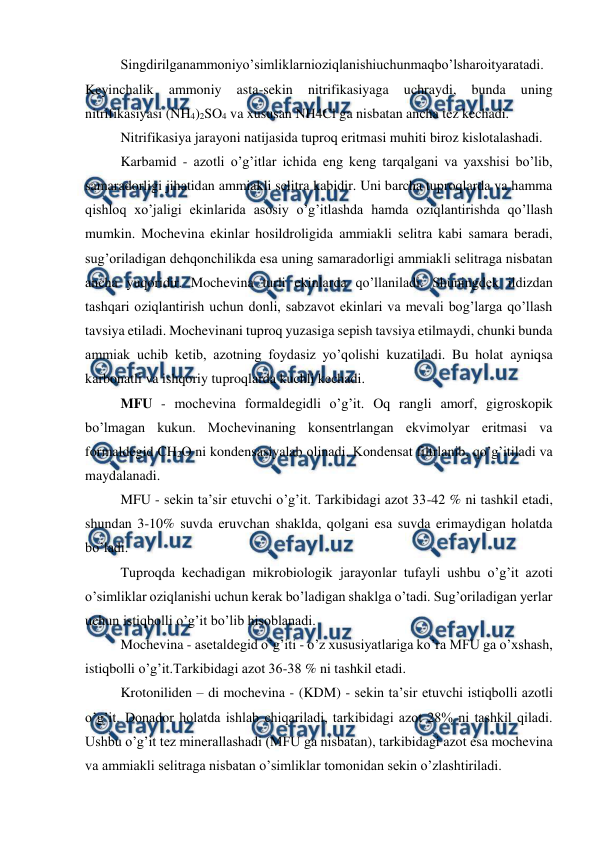  
 
Singdirilganammoniyo’simliklarnioziqlanishiuchunmaqbo’lsharoityaratadi. 
Keyinchalik 
ammoniy 
asta-sekin 
nitrifikasiyaga 
uchraydi, 
bunda 
uning 
nitrifikasiyasi (NH4)2SO4 va xususan NH4Cl ga nisbatan ancha tez kechadi. 
Nitrifikasiya jarayoni natijasida tuproq eritmasi muhiti biroz kislotalashadi. 
Karbamid - azotli o’g’itlar ichida eng keng tarqalgani va yaxshisi bo’lib, 
samaradorligi jihatidan ammiakli selitra kabidir. Uni barcha tuproqlarda va hamma 
qishloq xo’jaligi ekinlarida asosiy o’g’itlashda hamda oziqlantirishda qo’llash 
mumkin. Mochevina ekinlar hosildroligida ammiakli selitra kabi samara beradi, 
sug’oriladigan dehqonchilikda esa uning samaradorligi ammiakli selitraga nisbatan 
ancha yuqoridir. Mochevina turli ekinlarda qo’llaniladi. Shuningdek ildizdan 
tashqari oziqlantirish uchun donli, sabzavot ekinlari va mevali bog’larga qo’llash 
tavsiya etiladi. Mochevinani tuproq yuzasiga sepish tavsiya etilmaydi, chunki bunda 
ammiak uchib ketib, azotning foydasiz yo’qolishi kuzatiladi. Bu holat ayniqsa 
karbonatli va ishqoriy tuproqlarda kuchli kechadi. 
MFU - mochevina formaldegidli o’g’it. Oq rangli amorf, gigroskopik 
bo’lmagan kukun. Mochevinaning konsentrlangan ekvimolyar eritmasi va 
formaldegid CH2O ni kondensasiyalab olinadi. Kondensat filtrlanib, qo’g’itiladi va 
maydalanadi. 
MFU - sekin ta’sir etuvchi o’g’it. Tarkibidagi azot 33-42 % ni tashkil etadi, 
shundan 3-10% suvda eruvchan shaklda, qolgani esa suvda erimaydigan holatda 
bo’ladi. 
Tuproqda kechadigan mikrobiologik jarayonlar tufayli ushbu o’g’it azoti 
o’simliklar oziqlanishi uchun kerak bo’ladigan shaklga o’tadi. Sug’oriladigan yerlar 
uchun istiqbolli o’g’it bo’lib hisoblanadi. 
Mochevina - asetaldegid o’g’iti - o’z xususiyatlariga ko’ra MFU ga o’xshash, 
istiqbolli o’g’it.Tarkibidagi azot 36-38 % ni tashkil etadi. 
Krotoniliden – di mochevina - (KDM) - sekin ta’sir etuvchi istiqbolli azotli 
o’g’it. Donador holatda ishlab chiqariladi, tarkibidagi azot 28% ni tashkil qiladi. 
Ushbu o’g’it tez minerallashadi (MFU ga nisbatan), tarkibidagi azot esa mochevina 
va ammiakli selitraga nisbatan o’simliklar tomonidan sekin o’zlashtiriladi.  
