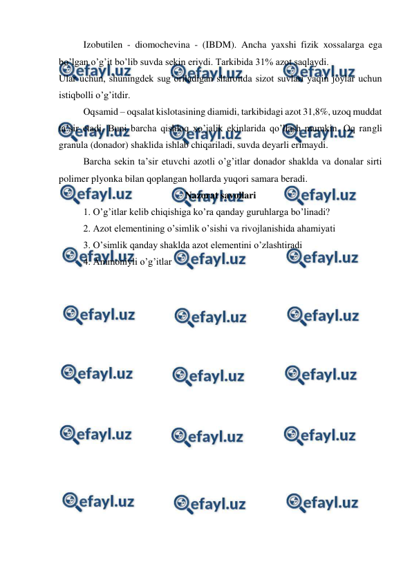  
 
Izobutilen - diomochevina - (IBDM). Ancha yaxshi fizik xossalarga ega 
bo’lgan o’g’it bo’lib suvda sekin eriydi. Tarkibida 31% azot saqlaydi. 
Ular uchun, shuningdek sug’oriladigan sharoitda sizot suvlari yaqin joylar uchun 
istiqbolli o’g’itdir. 
Oqsamid – oqsalat kislotasining diamidi, tarkibidagi azot 31,8%, uzoq muddat 
ta’sir etadi. Buni barcha qishloq xo’jalik ekinlarida qo’llash mumkin. Oq rangli 
granula (donador) shaklida ishlab chiqariladi, suvda deyarli erimaydi. 
Barcha sekin ta’sir etuvchi azotli o’g’itlar donador shaklda va donalar sirti 
polimer plyonka bilan qoplangan hollarda yuqori samara beradi. 
Nazorat savollari 
1. O’g’itlar kelib chiqishiga ko’ra qanday guruhlarga bo’linadi? 
2. Azot elementining o’simlik o’sishi va rivojlanishida ahamiyati 
3. O’simlik qanday shaklda azot elementini o’zlashtiradi 
4. Ammoniyli o’g’itlar 
 
