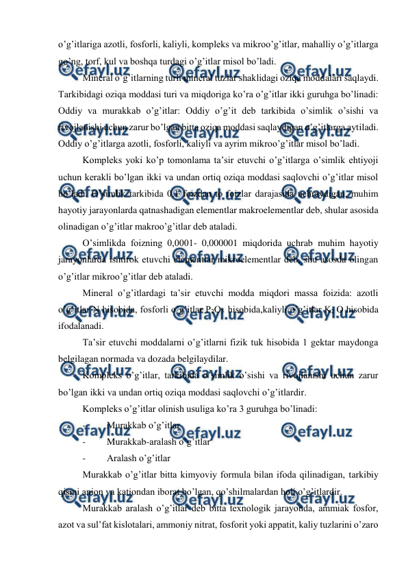  
 
o’g’itlariga azotli, fosforli, kaliyli, kompleks va mikroo’g’itlar, mahalliy o’g’itlarga 
go’ng, torf, kul va boshqa turdagi o’g’itlar misol bo’ladi. 
Mineral o’g’itlarning turli mineral tuzlar shaklidagi oziqa moddalari saqlaydi. 
Tarkibidagi oziqa moddasi turi va miqdoriga ko’ra o’g’itlar ikki guruhga bo’linadi: 
Oddiy va murakkab o’g’itlar: Oddiy o’g’it deb tarkibida o’simlik o’sishi va 
rivojlanishi uchun zarur bo’lgan bitta oziqa moddasi saqlaydigan o’g’itlarga aytiladi. 
Oddiy o’g’itlarga azotli, fosforli, kaliyli va ayrim mikroo’g’itlar misol bo’ladi. 
Kompleks yoki ko’p tomonlama ta’sir etuvchi o’g’itlarga o’simlik ehtiyoji 
uchun kerakli bo’lgan ikki va undan ortiq oziqa moddasi saqlovchi o’g’itlar misol 
bo’ladi. O’simlik tarkibida 0,1 foizdan to foizlar darajasida uchraydigan, muhim 
hayotiy jarayonlarda qatnashadigan elementlar makroelementlar deb, shular asosida 
olinadigan o’g’itlar makroo’g’itlar deb ataladi. 
O’simlikda foizning 0,0001- 0,000001 miqdorida uchrab muhim hayotiy 
jarayonlarda ishtirok etuvchi elementlar mikroelementlar deb, shu asosda olingan 
o’g’itlar mikroo’g’itlar deb ataladi. 
Mineral o’g’itlardagi ta’sir etuvchi modda miqdori massa foizida: azotli 
o’g’itlar N hisobida, fosforli o’g’itlar P2O5  hisobida,kaliyli o’g’itlar K2 O hisobida 
ifodalanadi. 
Ta’sir etuvchi moddalarni o’g’itlarni fizik tuk hisobida 1 gektar maydonga 
belgilagan normada va dozada belgilaydilar. 
Kompleks o’g’itlar, tarkibida o’simlik o’sishi va rivojlanishi uchun zarur 
bo’lgan ikki va undan ortiq oziqa moddasi saqlovchi o’g’itlardir. 
Kompleks o’g’itlar olinish usuliga ko’ra 3 guruhga bo’linadi: 
- 
Murakkab o’g’itlar 
- 
Murakkab-aralash o’g’itlar 
- 
Aralash o’g’itlar 
Murakkab o’g’itlar bitta kimyoviy formula bilan ifoda qilinadigan, tarkibiy 
qismi anion va kationdan iborat bo’lgan, qo’shilmalardan holi o’g’itlardir. 
Murakkab aralash o’g’itlar deb bitta texnologik jarayonda, ammiak fosfor, 
azot va sul’fat kislotalari, ammoniy nitrat, fosforit yoki appatit, kaliy tuzlarini o’zaro 

