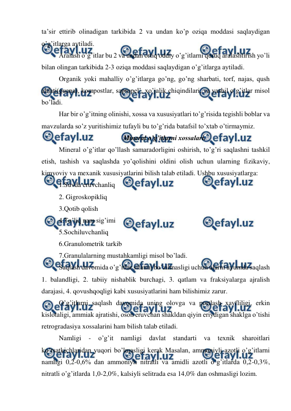  
 
ta’sir ettirib olinadigan tarkibida 2 va undan ko’p oziqa moddasi saqlaydigan 
o’g’itlarga aytiladi. 
Aralash o’g’itlar bu 2 va undan ortiq oddiy o’g’itlarni quruq aralashtirish yo’li 
bilan olingan tarkibida 2-3 oziqa moddasi saqlaydigan o’g’itlarga aytiladi. 
Organik yoki mahalliy o’g’itlarga go’ng, go’ng sharbati, torf, najas, qush 
ahlati(guana), kompostlar, sapropel’, xo’jalik chiqindilari, va yashil o’g’itlar misol 
bo’ladi. 
Har bir o’g’itning olinishi, xossa va xususiyatlari to’g’risida tegishli boblar va 
mavzularda so’z yuritishimiz tufayli bu to’g’rida batafsil to’xtab o’tirmaymiz. 
Mineral o’g’itlarni xossalari. 
Mineral o’g’itlar qo’llash samaradorligini oshirish, to’g’ri saqlashni tashkil 
etish, tashish va saqlashda yo’qolishini oldini olish uchun ularning fizikaviy, 
kimyoviy va mexanik xususiyatlarini bilish talab etiladi. Ushbu xususiyatlarga:  
1.Suvda eruvchanliq 
2. Gigroskopikliq 
3.Qotib qolish 
4.To’liq nam sig’imi 
5.Sochiluvchanliq 
6.Granulometrik tarkib 
7.Granulalarning mustahkamligi misol bo’ladi. 
Saqlash davomida o’g’itlar sifatini bo’zilmasligi uchun ularni uyumda saqlash 
1. balandligi, 2. tabiiy nishablik burchagi, 3. qatlam va fraksiyalarga ajralish 
darajasi, 4. qovushqoqligi kabi xususiyatlarini ham bilishimiz zarur. 
O’g’itlarni saqlash davomida uning olovga va portlash xavfliligi, erkin 
kislotaligi, ammiak ajratishi, oson eruvchan shakldan qiyin eriydigan shaklga o’tishi 
retrogradasiya xossalarini ham bilish talab etiladi. 
Namligi 
- 
o’g’it 
namligi 
davlat 
standarti 
va 
texnik 
sharoitlari 
ko’rsatkichlaridan yuqori bo’lmasligi kerak Masalan, ammoniyli azotli o’g’itlarni 
namligi 0,2-0,6% dan ammoniyli nitratli va amidli azotli o’g’itlarda 0,2-0,3%, 
nitratli o’g’itlarda 1,0-2,0%, kalsiyli selitrada esa 14,0% dan oshmasligi lozim. 
