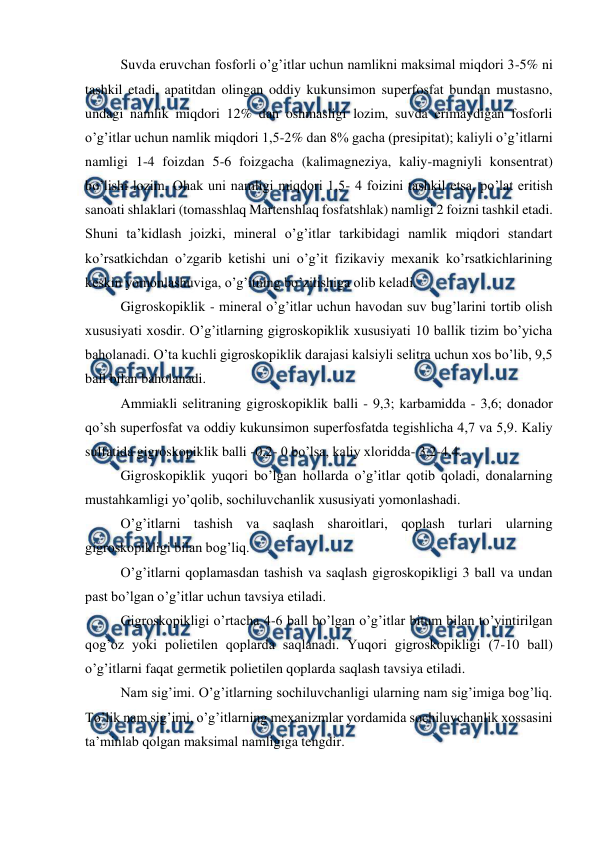  
 
Suvda eruvchan fosforli o’g’itlar uchun namlikni maksimal miqdori 3-5% ni 
tashkil etadi, apatitdan olingan oddiy kukunsimon superfosfat bundan mustasno, 
undagi namlik miqdori 12% dan oshmasligi lozim, suvda erimaydigan fosforli 
o’g’itlar uchun namlik miqdori 1,5-2% dan 8% gacha (presipitat); kaliyli o’g’itlarni 
namligi 1-4 foizdan 5-6 foizgacha (kalimagneziya, kaliy-magniyli konsentrat) 
bo’lishi lozim. Ohak uni namligi miqdori 1,5- 4 foizini tashkil etsa, po’lat eritish 
sanoati shlaklari (tomasshlaq Martenshlaq fosfatshlak) namligi 2 foizni tashkil etadi. 
Shuni ta’kidlash joizki, mineral o’g’itlar tarkibidagi namlik miqdori standart 
ko’rsatkichdan o’zgarib ketishi uni o’g’it fizikaviy mexanik ko’rsatkichlarining 
keskin yomonlashuviga, o’g’itning bo’zilishiga olib keladi. 
Gigroskopiklik - mineral o’g’itlar uchun havodan suv bug’larini tortib olish 
xususiyati xosdir. O’g’itlarning gigroskopiklik xususiyati 10 ballik tizim bo’yicha 
baholanadi. O’ta kuchli gigroskopiklik darajasi kalsiyli selitra uchun xos bo’lib, 9,5 
ball bilan baholanadi. 
Ammiakli selitraning gigroskopiklik balli - 9,3; karbamidda - 3,6; donador 
qo’sh superfosfat va oddiy kukunsimon superfosfatda tegishlicha 4,7 va 5,9. Kaliy 
sulfatida gigroskopiklik balli -0,2- 0 bo’lsa, kaliy xloridda- 3,2-4,4. 
Gigroskopiklik yuqori bo’lgan hollarda o’g’itlar qotib qoladi, donalarning 
mustahkamligi yo’qolib, sochiluvchanlik xususiyati yomonlashadi. 
O’g’itlarni tashish va saqlash sharoitlari, qoplash turlari ularning 
gigroskopikligi bilan bog’liq. 
O’g’itlarni qoplamasdan tashish va saqlash gigroskopikligi 3 ball va undan 
past bo’lgan o’g’itlar uchun tavsiya etiladi. 
Gigroskopikligi o’rtacha 4-6 ball bo’lgan o’g’itlar bitum bilan to’yintirilgan 
qog’oz yoki polietilen qoplarda saqlanadi. Yuqori gigroskopikligi (7-10 ball) 
o’g’itlarni faqat germetik polietilen qoplarda saqlash tavsiya etiladi. 
Nam sig’imi. O’g’itlarning sochiluvchanligi ularning nam sig’imiga bog’liq. 
To’lik nam sig’imi, o’g’itlarning mexanizmlar yordamida sochiluvchanlik xossasini 
ta’minlab qolgan maksimal namligiga tengdir. 
