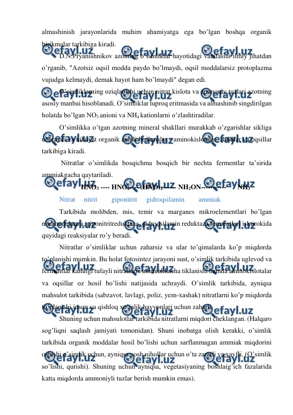  
 
almashinish jarayonlarida muhim ahamiyatga ega bo’lgan boshqa organik 
birikmalar tarkibiga kiradi. 
D.N.Pryanishnikov azotning o’simliklar hayotidagi vazifasini ilmiy jihatdan 
o’rganib, "Azotsiz oqsil modda paydo bo’lmaydi, oqsil moddalarsiz protoplazma 
vujudga kelmaydi, demak hayot ham bo’lmaydi" degan edi. 
O’simliklarning oziqlanishi uchun nitrat kislota va ammoniy tuzlari azotning 
asosiy manbai hisoblanadi. O’simliklar tuproq eritmasida va almashinib singdirilgan 
holatda bo’lgan NO3 anioni va NH4 kationlarni o’zlashtiradilar. 
O’simlikka o’tgan azotning mineral shakllari murakkab o’zgarishlar sikliga 
uchraydi va nihoyat organik azotli birikmalar - aminokislotalar, amidlar va oqsillar 
tarkibiga kiradi. 
 Nitratlar o’simlikda bosqichma bosqich bir nechta fermentlar ta’sirida 
ammiakgacha qaytariladi. 
HNO3 ---- HNO2---- (HNO)2------ NH2ON----------- 
NH3 
Nitrat     nitrit  
giponitrit  
gidroqsilamin  
ammiak 
Tarkibida molibden, mis, temir va marganes mikroelementlari bo’lgan 
nitratreduktaza, giponitritreduktaza, gidroqsilamin reduktaza fermentlari ishtirokida 
quyidagi reaksiyalar ro’y beradi. 
Nitratlar o’simliklar uchun zaharsiz va ular to’qimalarda ko’p miqdorda 
to’planishi mumkin. Bu holat fotosintez jarayoni sust, o’simlik tarkibida uglevod va 
fermentlar kamligi tufayli nitratlarni ammiakkacha tiklanishi hamda aminokislotalar 
va oqsillar oz hosil bo’lishi natijasida uchraydi. O’simlik tarkibida, ayniqsa 
mahsulot tarkibida (sabzavot, lavlagi, poliz, yem-xashak) nitratlarni ko’p miqdorda 
to’planishi inson va qishloq xo’jalik hayvonlari uchun zaharli. 
Shuning uchun mahsulotlar tarkibida nitratlarni miqdori cheklangan. (Halqaro 
sog’liqni saqlash jamiyati tomonidan). Shuni inobatga olish kerakki, o’simlik 
tarkibida organik moddalar hosil bo’lishi uchun sarflanmagan ammiak miqdorini 
oshishi o’simlik uchun, ayniqsa yosh nihollar uchun o’ta zararli va xavfli. (O’simlik 
so’lishi, qurishi). Shuning uchun ayniqsa, vegetasiyaning boshlaig’ich fazalarida 
katta miqdorda ammoniyli tuzlar berish mumkin emas). 
