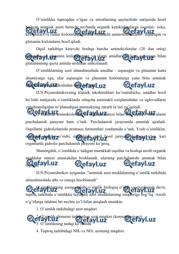  
 
O’simlikka tuproqdan o’tgan va nitratlarning qaytarilishi natijasida hosil 
bo’lgan ammiak azoti birinchi navbatda organik ketokislotalarga (oqsalat- sirka, 
ketoglutar) va fumar kislotalarga birikib birlamchi aminokislotalarni - asparagin va 
glutamin kislotalarni hosil qiladi. 
Oqsil tarkibiga kiruvchi boshqa barcha aminokislotalar (20 dan ortiq) 
asparagin va glutamin kislotalarning va ularni amidlari bo’lgan asparagin bilan 
glutaminning qayta aminla-nishidan sintezlanadi. 
O’simliklarning azot almashinishida amidlar - asparagin va glutamin katta 
ahamiyatga ega, ular asparagin va glutamin kislotalarga yana bitta ammiak 
molekulasining birikishidan hosil bo’ladi. 
D.N.Pryanishnikovning klassik tekshirishlari ko’rsatishicha, amidlar hosil 
bo’lishi natijasida o’simliklarda ortiqcha ammiakli oziqlanishdan va uglevodlarni 
yetishmasligidan to’planadigan ammiakning zararli ta’siri yo’qoladi. 
O’simlikda aminokislotalar va oqsillar sintezi bilan bir vaqtni o’zida ularni 
parchalanish jarayoni ham o’tadi. Parchalanish jarayonida ammiak ajraladi. 
Oqsillarni gidrolizlanishi proteaza fermentlari yordamida o’tadi. Yosh o’simliklar, 
novdalar, barglar o’sishi, nuqtalarda oqsil hosil jarayoni ko’proq o’tsa, kari 
organlarda gidroliz parchalanish jarayoni ko’proq. 
Shuningdek, o’simlikda o’tadigan murakkab oqsillar va boshqa azotli organik 
moddalar sintezi ammiakdan boshlanadi, ularning parchalanishi ammiak bilan 
tugaydi. 
D.N.Pryanishnikov aytganlar: "ammiak azot moddalarning o’simlik tarkibida 
almashinishida alfa va omega hisoblanadi" 
O’simliklarning azotga talabi o’simlik biologiq o’sish va rivojlanish davri, 
tuproq tarkibida o’simlikka layoqatli azot moddalarning miqdoriga bog’liq. Azotli 
o’g’itlarga talabini bir nechta yo’l bilan aniqlash mumkin. 
1. O’simlik tarkibidagi azot miqdori 
2. O’simlik shirasini tarkibidagi azot miqdori (konsentrasiyasi) 
3. O’simlikning tashqi ko’rinishi 
4. Tuproq tarkibidagi NH3 va NO2  azotning miqdori. 

