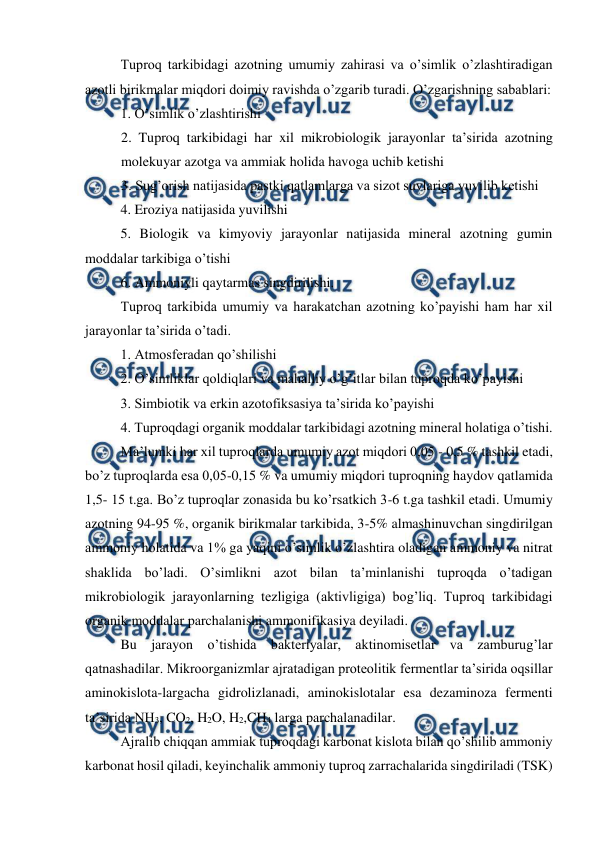  
 
Tuproq tarkibidagi azotning umumiy zahirasi va o’simlik o’zlashtiradigan 
azotli birikmalar miqdori doimiy ravishda o’zgarib turadi. O’zgarishning sabablari: 
1. O’simlik o’zlashtirishi 
2. Tuproq tarkibidagi har xil mikrobiologik jarayonlar ta’sirida azotning 
molekuyar azotga va ammiak holida havoga uchib ketishi 
3. Sug’orish natijasida pastki qatlamlarga va sizot suvlariga yuvilib ketishi 
4. Eroziya natijasida yuvilishi 
5. Biologik va kimyoviy jarayonlar natijasida mineral azotning gumin 
moddalar tarkibiga o’tishi 
6. Ammoniyli qaytarmas singdirilishi. 
Tuproq tarkibida umumiy va harakatchan azotning ko’payishi ham har xil 
jarayonlar ta’sirida o’tadi. 
1. Atmosferadan qo’shilishi 
2. O’simliklar qoldiqlari va mahalliy o’g’itlar bilan tuproqda ko’payishi 
3. Simbiotik va erkin azotofiksasiya ta’sirida ko’payishi 
4. Tuproqdagi organik moddalar tarkibidagi azotning mineral holatiga o’tishi. 
Ma’lumki har xil tuproqlarda umumiy azot miqdori 0,05 - 0,5 % tashkil etadi, 
bo’z tuproqlarda esa 0,05-0,15 % va umumiy miqdori tuproqning haydov qatlamida 
1,5- 15 t.ga. Bo’z tuproqlar zonasida bu ko’rsatkich 3-6 t.ga tashkil etadi. Umumiy 
azotning 94-95 %, organik birikmalar tarkibida, 3-5% almashinuvchan singdirilgan 
ammoniy holatida va 1% ga yaqini o’simlik o’zlashtira oladigan ammoniy va nitrat 
shaklida bo’ladi. O’simlikni azot bilan ta’minlanishi tuproqda o’tadigan 
mikrobiologik jarayonlarning tezligiga (aktivligiga) bog’liq. Tuproq tarkibidagi 
organik moddalar parchalanishi ammonifikasiya deyiladi. 
Bu jarayon o’tishida bakteriyalar, aktinomisetlar va zamburug’lar 
qatnashadilar. Mikroorganizmlar ajratadigan proteolitik fermentlar ta’sirida oqsillar 
aminokislota-largacha gidrolizlanadi, aminokislotalar esa dezaminoza fermenti 
ta’sirida NH3, CO2, H2O, H2,CH4 larga parchalanadilar. 
Ajralib chiqqan ammiak tuproqdagi karbonat kislota bilan qo’shilib ammoniy 
karbonat hosil qiladi, keyinchalik ammoniy tuproq zarrachalarida singdiriladi (TSK) 
