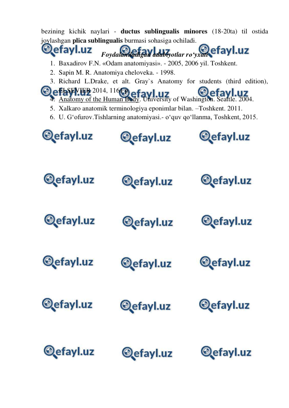  
 
bezining kichik naylari - ductus sublingualis minores (18-20ta) til ostida 
joylashgan plica sublingualis burmasi sohasiga ochiladi.  
Foydalaniladigan adabiyotlar ro‘yxati 
1. Baxadirov F.N. «Odam anatomiyasi». - 2005, 2006 yil. Toshkent. 
2. Sapin M. R. Anatomiya cheloveka. - 1998.  
3. Richard L.Drake, et alt. Gray`s Anatomy for students (third edition), 
ELSEVIER 2014, 1161 p. 
4. Anatomy of the Human Body. University of Washington. Seattle. 2004. 
5. Xalkaro anatomik terminologiya eponimlar bilan. –Toshkent. 2011. 
6. U. G‘ofurov.Tishlarning anatomiyasi.- o‘quv qo‘llanma, Toshkent, 2015.  
 
 
 
 
 
