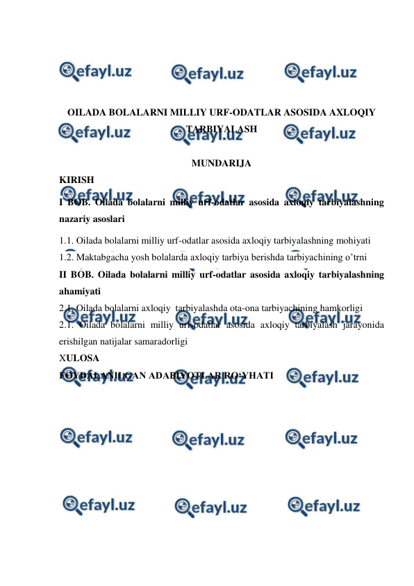  
 
 
 
 
 
OILADA BOLALARNI MILLIY URF-ODATLAR ASOSIDA AXLOQIY 
TARBIYALASH 
 
MUNDARIJA 
KIRISH 
I BOB. Oilada bolalarni milliy urf-odatlar asosida axloqiy tarbiyalashning 
nazariy asoslari  
1.1. Oilada bolalarni milliy urf-odatlar asosida axloqiy tarbiyalashning mohiyati 
1.2. Maktabgacha yosh bolalarda axloqiy tarbiya berishda tarbiyachining o’trni 
II BOB. Oilada bolalarni milliy urf-odatlar asosida axloqiy tarbiyalashning 
ahamiyati 
2.1. Oilada bolalarni axloqiy  tarbiyalashda ota-ona tarbiyachining hamkorligi 
2.1. Oilada bolalarni milliy urf-odatlar asosida axloqiy tarbiyalash jarayonida 
erishilgan natijalar samaradorligi 
XULOSA 
FOYDALANILGAN ADABIYOTLAR RO‘YHATI 
 
 
 
 
 
 
 
 
